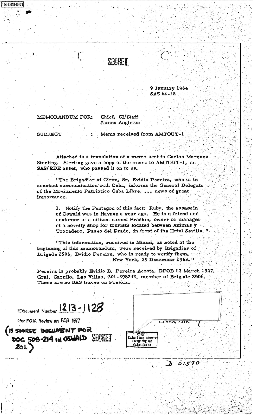 handle is hein.jfk/jfkarch35978 and id is 1 raw text is: T 14 0O48-10321


(I


a 4


W


1


SECAEI


9 January 1964
SAS 64-18


MEMORANDUM FOR:        Chief, CI/Staff
                       James Angleton

SUBJECT            :   Memo  received from AMTOUT-1


       Attached is a translation of a memo sent to Carlos Marques
Sterling. Sterling gave a copy of the memo to AMTOUT-1, an
SAS/EDE  asset, who passed it on to us.

       The Brigadier of Giron, Sr. Evidio Pereira, who is in
constant communication with Cuba, informs the General Delegate
of the Movimiento Patriotico Cuba Libre, ... news of great
importance.

       1. Notify the Pentagon of this fact: Ruby, the assassin
       of Oswald was in Havana a year ago. He is a friend and
       customer of a citizen named Praskin, owner or manager
       of a novelty shop for tourists located between Animas y
       Trocadero, Paseo del Prado, in front of the Hotel Sevilla.

       This information, received in Miami, as noted at the
beginning of this memorandum, were received by Brigadier of
Brigade 2506, Evidio Pereira, who is ready to verify them.
                           New  York, 29 December 1963.


Pereira is probably Evidio B. Pereira Acosta, DPOB 12 March 1927,
Gral, Carrilo, Las Villas, 201-298242, member of Brigade 2506.
There are no SAS traces on Praskin.


     DocumentI Number  '

     for FOIA Review on FEB 1977

(I  sRCr bOwMEW1 FOR

  .oc     os-24   IM  s       .3E8   T


1/


Exclaft-I frm uamhe
  dawngyadIng and
   .aclaufl.caffee


- ----- --- -


