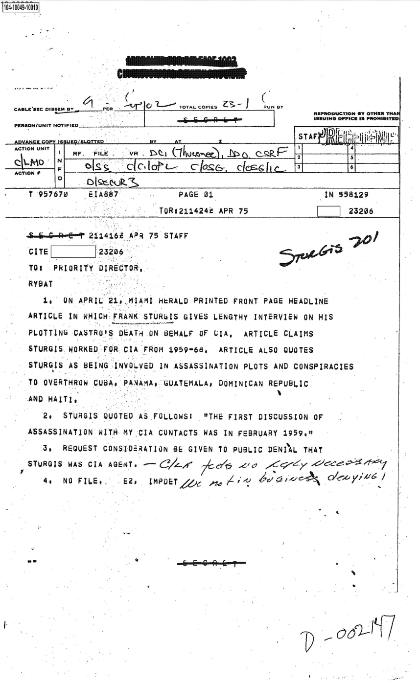 handle is hein.jfk/jfkarch35988 and id is 1 raw text is: S1O4~iOO49~1OO1O


.......    .......


oel   TOTAL COPIES     . N BY


6 i  --R6 T


R1EPRODUCTION mY OTHERt THAV
111SUING OPIPICE Is PSolHIB1ITEB


                          BY  AT TTEBY ATSTAF                  Le    INN
ACTION UNIT  I4
          IRF. FILE . VR. i   (ih                     12
j-M_ o                    a                                     5.
             F~o   'IS CC'aL- 31~ 161
ACTION #
        0

   T 957670   ElA887           PAGE 01                     IN 558129

                            TOR1211424' APR 75                  23206


     -- * P 211416i APR 75 STAFF
CITE         23206
TOs  PRIORITY DIRECTOR,
RYBAT


70/


   Is  ON APRIL      AI  HERALD PRINTED FRONT PAGE HEADLINE
ARTICLE IN WHICH PRANK STURGIS GIVES LENGTHY INTERVIEW ON HIS

PLOTTINW CASTRO'S DEAT4 ON BEHALF OF UIA. ARTICLE CLAIMS
STURGIS WORKED FOR CIA FROM 1959-68, ARTICLE ALSO QUOTES

STURGIS AS BEING INVOL.VED IN ASSASSINATION PLOTS AND CONSPIRACIES

TO OVERTHROW CUBA, PAAMA  GUATEMALA# DOMINICAN REPUBLIC
AND HAITI,

   2o  STURGIS QUOTED AS FOLLOWS1 THE FIRST DISCUSSION OF
ASSASSINATION WITH MY CIA CONTACTS WAS IN FEBRUARY 1959.

   3,  REQUEST CONSID RATION BE GIVEN TO PUBLIC DENIAL THAT
STURGIS WAS CIA AGENT.    3/J-d  7d       a     <;

   4.  NO FILE@-  E2.  IMPDET  ,               1:J III


0


- 6E 6R h I


12--


CAmLKESEC u5sesM BY.     PEI E
PERSON/UNIT NOTIFIED


I


