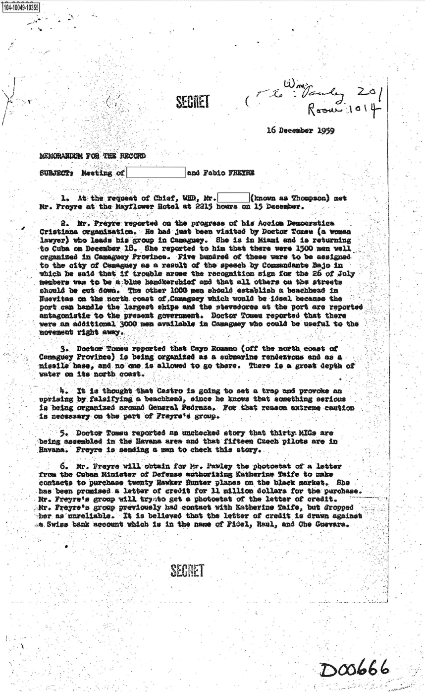 handle is hein.jfk/jfkarch36003 and id is 1 raw text is: 14 O49 10355









                                                                               1 /


                                                           16 Deceber 1939


                  MORA MU nwC

        SUS.TRCT Meeti   of              and Fblo  MOM

          - 1.  At- tho request of Chief, MD. Mr.      (hnova as Thempoa) met
        Mr. Fre re at the Mayflower Hotel at 2215 hoasr on 15 December.

            2.   W., rreyr. reported on the progress of his Aqelon Demooratica
        Cristians organiatian. H. had just been visited by Doctor Tam (a woman
        loeiyr) who leads his roup in Caoey.   She to In Miai .ad  is returning
        to Cuha cm December. 18., he reported to him that there were 1500 men well
        organied In CaagneyfPrwince.   Five hundred of these were to be assigne
        to the city of Ceaauy as a result of the speeb by Commsdante Bajo in
        which be said that It treable arose the recogition sign for the 26 of J0ny
        mebers wa  to be a blue handkerchief an that all others .a the streats
        sbwl4 be cut 6n,   The  other 1000     en sheaU estabUsh a beacheaO in
        Nueitas io the north coast ofCamagay  which weald be Ideal becasee the
        port .can headle the largest ship* ad the stwedoree at the port are reporte
        antagonistlc to the present goenmewnt Doctr  Tonsu reported that there
        were.an aditional 3000 ea available in Caaguay who could be useful to the
        movemsat riht awy.

            3.  Doctor ?ome reported that Casy Romano (off the north cast ot
       Caae Proinee) Is beia5 organie4 as a submarine redesonms and as a
       miesile base  and no one Is allowed to go there. here Is a great depth of
       water on its north coasta

                It is thought that Castro is going to set a trap =ad provoke an
       uprising by falsifying a beachhead, slnoe he ]se that something serious
       Is beiny organized aroud General Pedrase. Far that resson extreme caution
       Is necessary on the part ot Freyre's group.

                 Doetor came reported an unchecked story that thirty. MI0 are
       being assembled in the Havana area and that fifteen Czech pilots are In
       Havana   Freyre is sending a A  to check this story.

            6.   r   reyre will obtain for Mr. Pawley the photoetat of a letter
       from the Cuban Minister of Defense autherising Katherine Walfe to make
       contaets to purchase twenty Hawker Ronter planes on the black market, She
       has been promised a letter of credit for 11 mtilion dollars for the purchase.
       Mr.  rre's   grop vil  tryxto get a phototat of the letter of Credit.
       Mr. Freyrefe group previosly had contact with stherine  aite, but Bropped
       her as unreliable.  It Is believed that the letter of credit is drawn against
       ta Swiss bank secount vob Io in the noe of Pidel, Reals and Cbe Gaevara.




                                     SEC T


