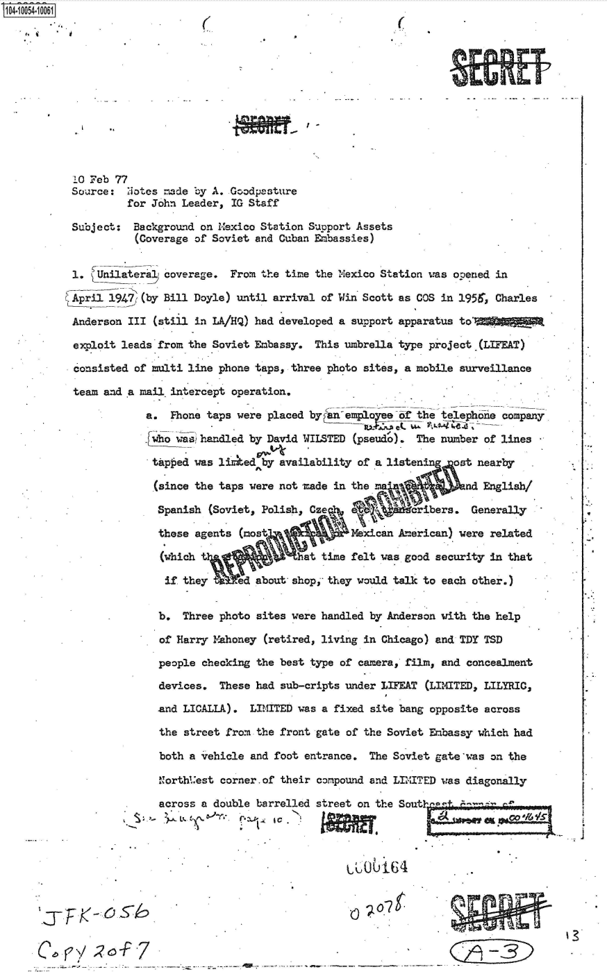 handle is hein.jfk/jfkarch36093 and id is 1 raw text is: 04 0054-10001













           10 Feb 77
           Source:  Notes =de  by A. Goodpasture
                    for John Leader, IG Staff

           Subject:  Background on Mexico Station Support Assets
                     (Coverage of Soviet and Cuban Embassies)


           1.  Unilateral coverage. From the time the Mexico Station was opened in

           April 1947 (by Bill Doyle) until arrival of Win Scott as COS in 1951r, Charles

           Anderson III (still in LA/HQ) had developed a support apparatus to'

           exploit leads from the Soviet Embassy. This umbrella type project (LIFEAT)

           consisted of multi line phone taps, three photo sites, a mobile surveillance

           team and a mail.intercept operation.

                       a.  Fhone taps were placed byan empoe of the telephone company

                       .ho  washandled by David WILSTED (pseudo).  The number of lines

                       tap  ed was lirked by availability of a listenin  ost nearby

                       (since  the taps were not made in the               ad English/

                         Spanish (Soviet, Polish, Cze   a           ibers.  Generally

                         these agents (most             Mexican Am rican) were related

                         (which                hat time felt was good security in that

                         if  they .ed about shop,  they would talk to each other.)


                         b.  Three photo sites were handled by Anderson with the help

                         of Harry Mahoney (retired, living in Chicago) and TDY TSD

                         people checking the best type of camera, film, and concealment

                         devices.  These had sub-cripts under LIFEAT (LIMITED, LILYRIC,

                         and LICALLA).  LIMITED was a fixed site bang opposite across

                         the street from the front gate of the Soviet Embassy which had

                         both a vehicle and foot entrance. The Soviet gate'was on the

                         Northl.'est corner.of their compound and LIITED was diagonally

                         across a double barrelled street on the Soutin'a+




                                      l0 164 .


