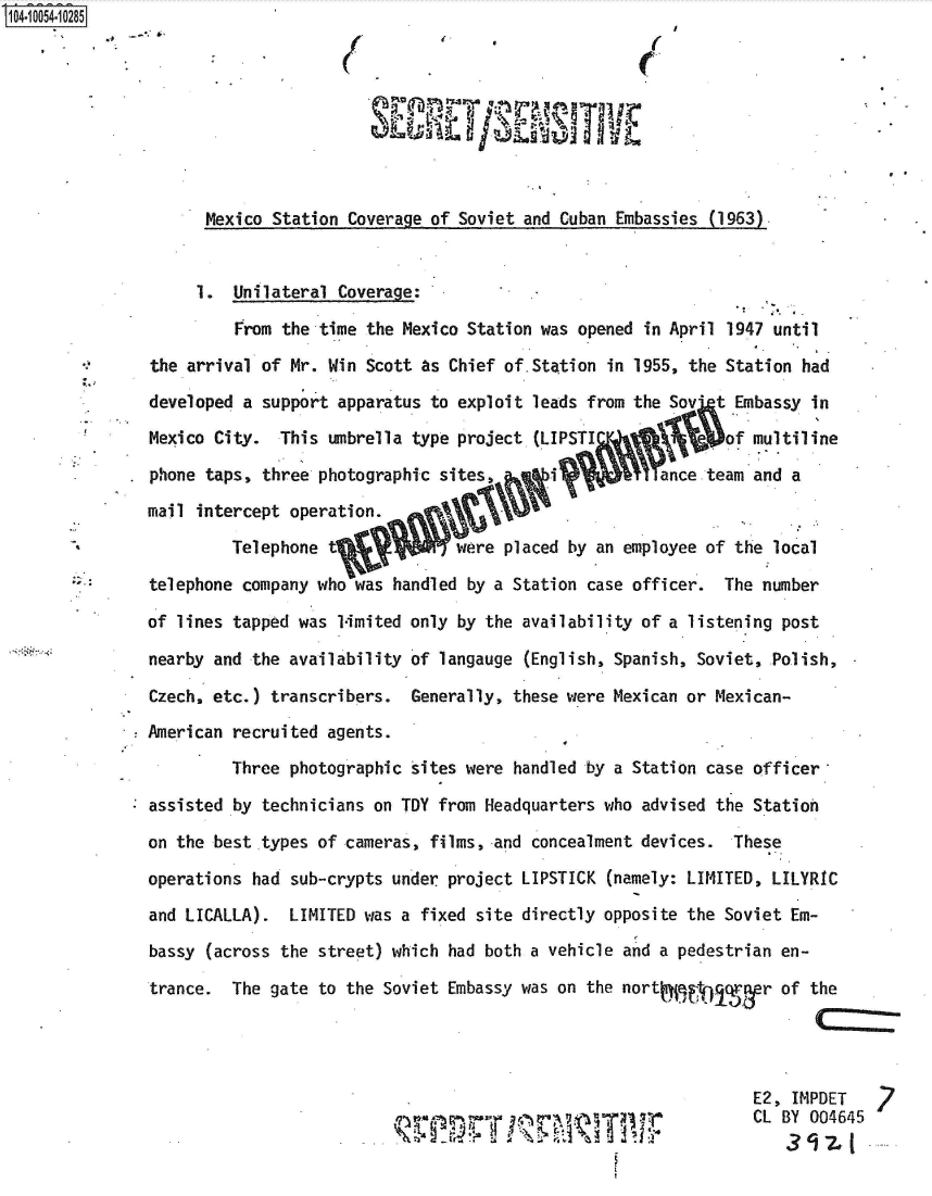 handle is hein.jfk/jfkarch36106 and id is 1 raw text is: 0O4 0O54-10285









                     Mexico Station  Coverage of Soviet and Cuban Embassies (1963).


                     1. Unilateral Coverage:

                        From the time  the Mexico Station was opened in April 1947 until

               the arrival of Mr. Win  Scott as Chief of.Station in 1955, the Station had

               developed a support apparatus to exploit  leads from the Sov' t Embassy in

               Mexico City.  This umbrella  type project (LIPSTI             of multiline

               phone taps, three photographic sites,       i          ance team and  a

               mail intercept operation.

                        Telephone t             were placed by an employee of the  local

               telephone company who was handled  by a Station case officer. The number

               of lines tapped was 1imited only by the availability of a listening  post

               nearby and the availability of langauge  (English, Spanish, Soviet, Polish,

               Czech. etc.) transcribers.  Generally, these were Mexican or Mexican-

               American recruited agents.

                        Three photographic sites were handled by a Station case officer

               assisted by technicians on TDY from Headquarters who advised the Station

               on the best types of cameras, films, and concealment devices.  These

               operations had sub-crypts under project LIPSTICK  (namely: LIMITED, LILYRIC

               and LICALLA).  LIMITED was a fixed site directly opposite the Soviet Em-

               bassy (across the street) which had both a vehicle and a pedestrian en-

               trance.  The gate to the Soviet Embassy was on the nort             of  the




                                                                                E2,  IMPDET

                                                       FTI         13 TPCL BY 004645


