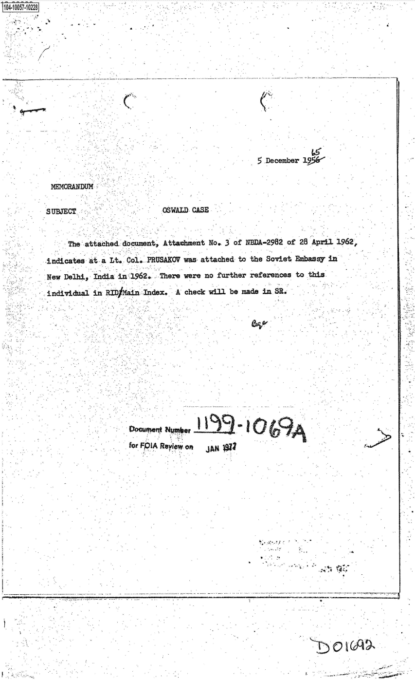 handle is hein.jfk/jfkarch36159 and id is 1 raw text is: 104-10057-10228


         b I


. . . . ... . . ....


C


5.December 19*


MEMORAN~DUM


SUBJECT.


OSWALD CASE


     The attached  document, Attachment No. 3 of NBDA-2982 of 28 April 1962,

indicates at  a Lt. Col. PRUSAKOV was- attached to the Soviet Ebassy in

New Delhi,  India in 1962.  There were no further references to this

individnal in  RID/ ain Index.  A check will be made in SR.


fODCr e  NpI  Rlor Of  AN1





                                            -.   01.
       for.~~                    .'*. Reiw-o
                          J~.x


V     -.~                                                                 r.   ~   -


. i


