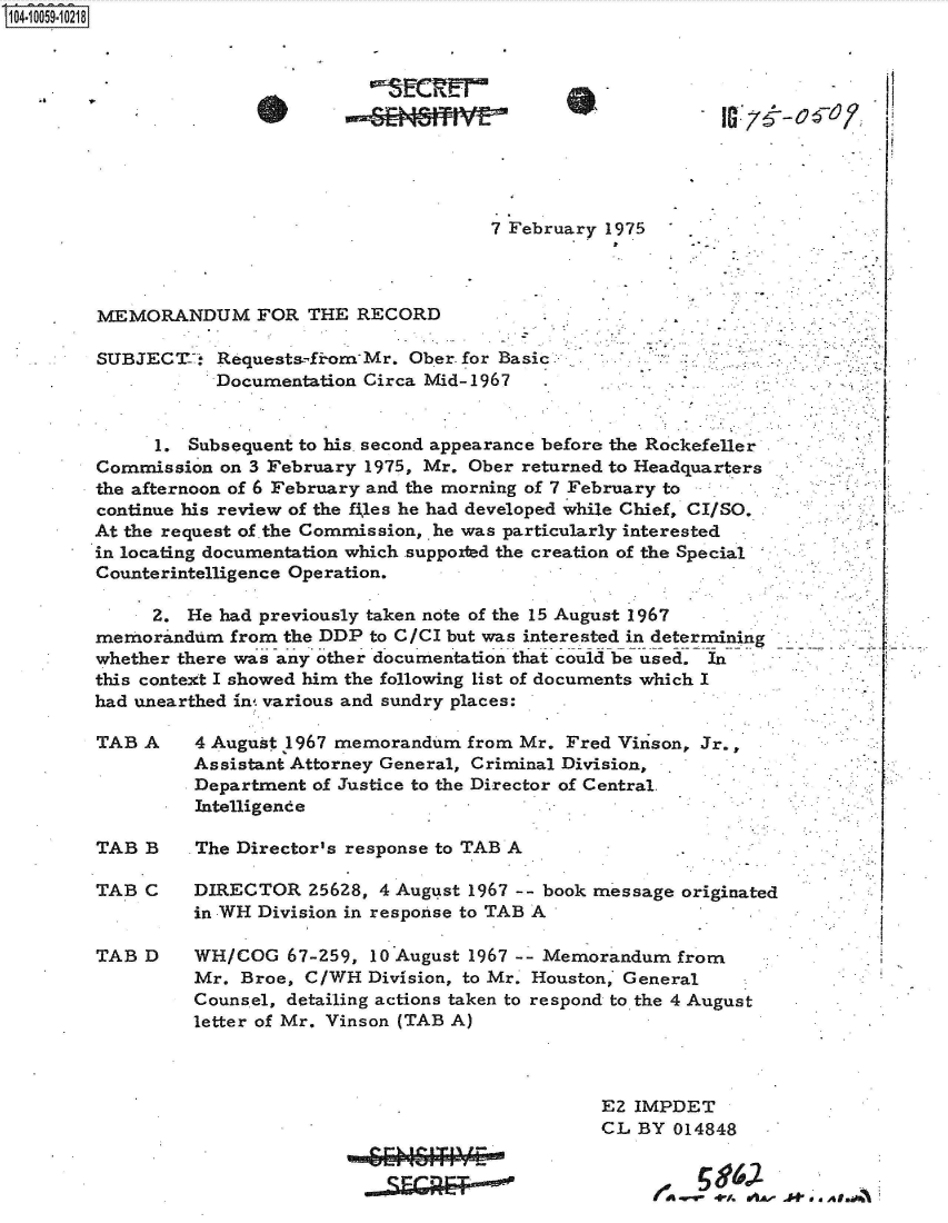 handle is hein.jfk/jfkarch36193 and id is 1 raw text is: 04 OO59-10218










                                             7 February 1975



        MEMORANDUM FOR THE RECORD

        SUBJECT-   Requests.-fiom-Mr. Ober for Basic
                   Documentation Circa Mid-1967   .


             1.  Subsequent to his. second appearance before the Rockefeller
        Commission  on 3 February 1975, Mr. Ober returned to Headquarters
        the afternoon of 6 February and the morning of 7 February to
        continue his review of the files he had developed while Chief, CI/SO,
        At the request of .the Commission, he was particularly interested
        in locating documentation which supported the creation of the Special
        Counterintelligence Operation.

             2. He had previously taken note of the 15 August 1967
        memorandum  from  the DDP to C/CI but was interested in determinin
        whether there was any other documentation that could be used. In
        this context I showed him the following list of documents which I
        had unearthed in various and sundry places:

        TAB A    4 August 1967 memorandum  from Mr. Fred Virison, Jr.,
                 Assistant Attorney General, Criminal Division,
                 Department of Justice to the Director of Central.
                 Intelligence

        TAB B    The Director's response to TAB A

        TAB C    DIRECTOR   25628, 4 August 1967 -- book message originated
                 in WH Division in response to TAB A

        TAB D    WH/COG   67-259, 10 August 1967 -- Memorandum from
                 Mr. Broe,  C/WH  Division, to Mr. Houston, General
                 Counsel, detailing actions taken to respond to the 4 August
                 letter of Mr. Vinson (TAB A)



                                                        EZ IMPDET
                                                        CL BY 014848


                                                               4   A * .f - . sA I.i


