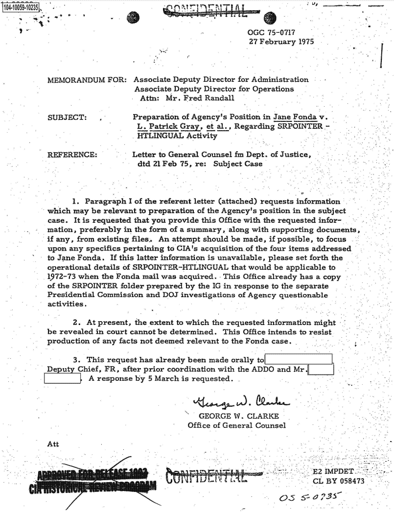 handle is hein.jfk/jfkarch36196 and id is 1 raw text is: 104.1OO59.1O235








           MEMORANDUM FOR:



           SUBJECT: ,



           REFERENCE:


.,V,  -


7 r


                           OGC  75-0717
                           27 February  1975



Associate Deputy Director for Administration
Associate Deputy Director for Operations
  Attn: Mr. Fred Randall

Preparation of Agency's Position in Jane Fonda v.
L.  Patrick Gray, et al., Regarding SRPOINTER -
HTLINGUAL Activity

Letter to General Counsel fm Dept. of Justice,
dtd  21 Feb 75, re: Subject Case


K'


      1. Paragraph I of the referent letter (attached) requests information
which may  be relevant to preparation of the Agency's position in the subject
case. It is requested that you provide this Office with the requested infor-
mation, preferably in the form of a summary, along with supporting documents,
if any, from existing files. An attempt should be made, if possible, to focus
upon any specifics pertaining to CIA's acquisition.of the four items addressed
to Jane Fonda. If this latter information is unavailable, please set forth the
operational details of SRPOINTER-HTLINGUAL  that would be applicable to
1972-73 when the Fonda mail was acquired. - This Office already has a copy
of the SRPOINTER folder prepared by the IG in response to the separate
Presidential Commission and DOJ investigations of Agency questionable
activities.


      2. At present, the extent to which the requested information might
be revealed in court cannot be determined. This Office intends to resist
production of any facts not deemed relevant to the Fonda case.

      3. This request has already been made orally to
Deputy Chief, FR, after prior coordination with the ADDO and Mr.
          A response by 5 March is requested.



                                    GEORGE  W.  CLARKE
                                  Office of General Counsel


Att


- E2 IMPDET-.-
CL  BY  058473


a


1.


