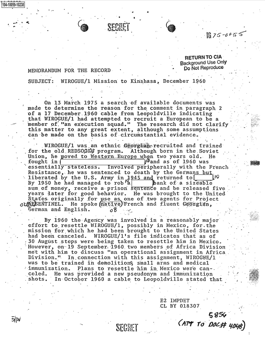 handle is hein.jfk/jfkarch36198 and id is 1 raw text is: 104-10059-10238








                                                       RETURN TO CIA
                                                   .  Background Use Only
        MEMORANDUM FOR THE RECORD                  'Do   Not Reproduce

        SUBJECT:  WIROGUE/l Mission to Kihshasa, December 1960


             On 13 March 1975 a search of available documents was
        made to determine the reason for the comment in.paragraph 2
        of a 17 December.1960 cable from Leopoldville indicating
        that WIROGUE/l had attempted to recruit a European to be a
        member of.an execution squad.  The research did not clarify
        this matter to any great extent, although some assumptions
  .     can-be made on the basis of-circumstantial evidence.

            .WIROGUE/l was. an ethnic .G`rg ig recruited and trained
            the old.REDSOO-A' program. Although born in the-Soviet
        Union, he gnoved to Western._Euqpe ghn two years old, He
        4fought in                         Gand as of 1960 was
        essentially stateless.  Involved peripherally with the French
        Resistance, he was sentenced to death by the Germans but.
        liberated by the U.S. Army in945   an returned to       0
        By 1950 he had managed to roba 9ank of a sizeabe
        sum.of money, receive a-prison sentence and be released five
        years later for good behavior.  He was brought to the United
        States.originally for use as one of two agents for Project
     44  :-eENTINEL. He spoke   fiiv )rench and fluent Gekgixn,
        .erman and Englisho

             By 1960 the-Agency was involved in a reasonably major
        effort to resettle WIROGUE/l, possibly in Mexico, for.the
        mission for which he had been brought to the United States
        had been canceled.  WIROGUE/1's file indicates that as of
        *C30 August steps were being taken to resettle him in Mexico.
        However, on-19 September.-1960.two members of Africa Division
 *      met with him to discuss an operational assignment in Africa
        Division.. In.connection with this assignment, WIROGUEll
        was to be trained in demolition  shall arms and medical
        immunization.  Plans to reset-tle him in.Mexico were can-.
        celed.  He was provided' a new pseudonym and immunization   .
        .shots. In-October 1960 a cable to Leopoldville stated that


                                               E2  IMPDET
                                               CL  BY 018307

                                                 .   (AI'rro  D~


