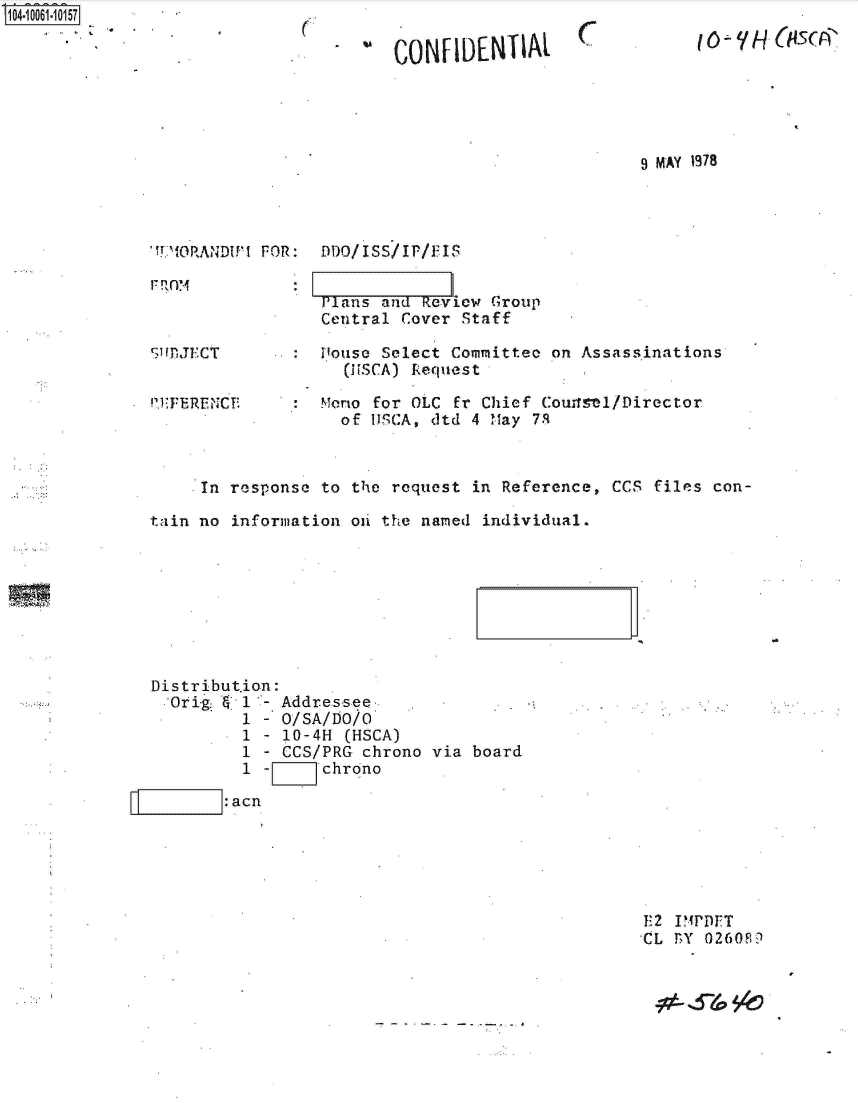 handle is hein.jfk/jfkarch36255 and id is 1 raw text is: S1O4~iOO61~1O157


(.


. ICONF  IDENTIAL


(7


16~'  - 4 P


9 MAY 1978


'TVORANDUM FOR:  DDO/ISS/IP/FIS


                 Plans  and Review Group
                 Central  Cover Staff

HDJECT       .:Pouse Select Comittee on Assassinations
                    (H.SCA) Request


1T'ERENCT'.


Mono for OLC  Er Chief Counsel/Director
  of 11SCA, atd 4 May 7.


     In response to the  request in Reference, CCS files con-

t~ain no information oi the named individual.








Distribution:
  Orig   1  - Addressee
         1  - O/SA/DO/O
         1  - 10-4H (HSCA)
         1  - CCS/PRG chrono via board
         1  -Z    chrono

      I: acn


132 IM
CL rY 0260F.?


