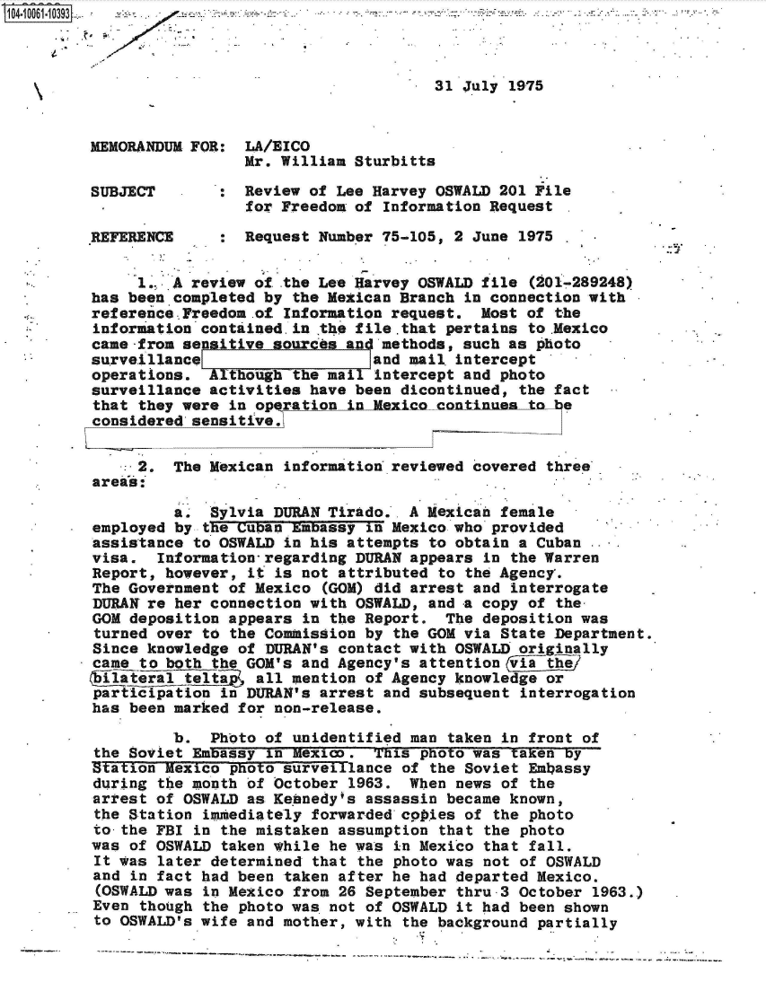 handle is hein.jfk/jfkarch36317 and id is 1 raw text is: 



                                      31 July 1975



MEMORANDUM FOR:  LA/EICO
                 Mr. William Sturbitts

SUBJECT        : Review of Lee Harvey OSWALD 201 File
                 for Freedom of Information Request

REFERENCE      : Request Number 75-105, 2 June 1975

     1.. A review of .the Lee Harvey OSWALD file (201-289248)
has been completed by  the Mexican Branch in connection with
reference..Freedom .of Information request. Most of the
information contained.in .the file.tha~t pertains to .Mexico.
came-from sensitive sources and methods, such as photo
surve.illancel                 land mail. intercept
operations.  Although  the mail intercept and photo
surveillance activities have been dicontinued,  the fact
that they were  in operation inlMexico contnnea  to be
considered sensitive.


     2.  The Mexican  information reviewed covered three
areas: .

         a., Sylvia DURAN Tirado.. A Mexican female
employed by  the Cuban Embassy in Mexico who provided
assistance  to OSWALD in his attempts to obtain a Cuban
visa.   Information-regarding DURAN appears in the Warren
Report, however,  it is not attributed to the Agency'.
The Government of Mexico  (GOM) did arrest and interrogate
DURAN re her connection with OSWALD, and a copy  of the-
GOM deposition appears  in the Report. The deposition was
turned  over to the Commission by the GOM via State Department.
Since knowledge of  DURAN's contact with OSWALD originally
came  to both the GOM's and Agency's attention via the
Ailatera   telta, all mention  of Agency knowledge or
participation  in DURAN's arrest and subsequent interrogation
has been marked for non-release.

         b.  Photo of  unidentified man taken in front of
 the Soviet Embassy in Mexico. This  photo was taken by
 Station Mexico photo surveillance of the Soviet Embassy
 during the month of October 1963. When  news of the
 arrest of OSWALD as Kennedy's assassin became known,
 the Station immtediately forwarded copies of the photo
 to-the FBI in the mistaken assumption that the photo
 was of OSWALD taken while he was in Mexico that fall.
 It was later determined that the photo was not of OSWALD
 and in fact had been taken after he had departed Mexico.
 (OSWALD was in Mexico from 26 September thru-3 October 1963.)
 Even though the photo was not of OSWALD it had been shown
 to OSWALD's wife and mother, with the background partially


