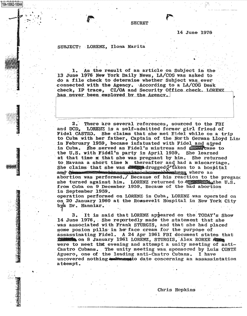 handle is hein.jfk/jfkarch36322 and id is 1 raw text is: 04 062 0044



                                            SECRET

                                                           14 June 1976


                   SUBJECT:  LORENZ, Ilona Marita




                        1.  As the result of an article on Subject in the
                   13 June 1976 New York Daily News, LA/COG was asked to
                   do a file check to determine whether Subject was,, ever
                   connected.with the Agency. -According to a LA/COG Desk
                   check, IP trace,  CI/OA and Security Office   ck. LOR
                   has never been employed by the Azency.





                        2.  There are several references, sourced to the FBI
                   and DCD,  LORENZ is a self-admitted former girl friend of
                   Fidel.CASTRO.  She claims that she met Fidel while on a trip
                   to Cuba with her father, Captain of the North German Lloyd Lin
                   in February 1959, became infatuated with Fidel and saed
                   in Cuba.  Whe.served as Fidel's mistress and V    ame to
                   the U.S. with Fiddl's party in April 1959. She learned
                   at that time x that she was pregnant by him. She returned
                   to Havana a short time k  thereafter an had a miscarriage.
                   She claims that she was MOM&gdrugged aken to   a hosoital
                   AWO_                     ... . ..           where an
                   abortion was performed./ Because of his reaction to the pregan
                   she turned against him.  LORENZ returned to4MMgghgfib~the.U.S.
                   from Cuba on 9 December 1959. Becatu of the bad abortion
                   in-September 1959.
                   operation performed on LORENZ-in Cuba,. LORENZ was operated on
                   on 20 January 1960 at the Roosevelt Hospital in New York City
                   bla Dr. Hanniar.

                        3.  It .is said that LORENZ apieared on the.TODAY's Show
                   14 June 1976, . She reportedly made the statement that she
                   was associated with Frank STURGIS, and that she had placed
                   some posion pills-in he face cream for the purpose of
                   assassinating Fidel.  A 24 Apr 1961 FBI document states that
                          on 8 January 1961 LORENZ, STURGIS, Alex RORKE 00a
                   were to meet that evening and attempt a unity meeting of anti-
                   Castro Cubans.. The unity meeting was.sponsored by Luis CONTE
                   Aguero, one of the leading.anti-Castro Cubans.  I have
                   uncovered nothing 4damto date concerning an assassintation
                   attempt.




                                                     Chris Hopkins


