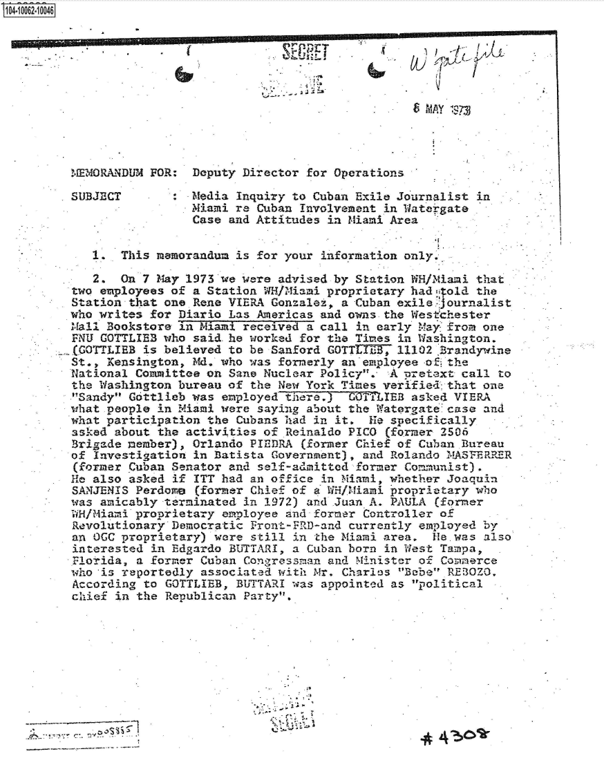 handle is hein.jfk/jfkarch36323 and id is 1 raw text is: 0O4-10062-10046











         MEMORANDUM FOR:  Deputy Director for Operations

         SUBJECT       :  Media Inquiry to Cuban Exile Journalist in
                          Miami re Cuban Involvement in Watergate
                          Case and Attitudes in Miami Area


            1.  This memorandum is for your information only.

            2.  On 7 May 1973 we were advised by Station WH/NMiani that
         two employees of a Station WH/Miami proprietary had  old the
         Station that one Rene VIERA Gonzalet, a Cuban exile journalist
         who writes for Diario Las Americas and owns the Westchester
         Mall Bookstore in Miami received a call in early Mayfrom  one
         rNU GOTTLIEB who said. he worked for the Times in Washington.
         E(GOTTIBB is believed to be Sanford GOTTLIEB, 11102 Brandywine
         St., Kensington, Md. who was formerly an employee o  the
         National Committee on Sane Nuclear Policy.  A pretext call to
         the Washington bureau of the New York Times verified that one
         'Sandy Gottlieb was employed there.) COTTLIEB asked VIERA
         what people in Miami were saying about the Watergate case and
         what participation the Cubans had in it.  He specifically
         asiked about the activities of Reinaldo PICO (former 2506
         Brigade member), Orlando PIEDRA  (former Chief of Cuban Bureau
         of Investigation in Batista Government), and Rolando MA5FERRER
         (former Cuban Senator and self-admitted former Communist)
         He also asked if ITT had an office in Miami, whether Joaquin
         SANJENIS Perdome  (former Chief of a WH/Miami proprietary who
         was amicably terminated in 1972) and Juan A. PAULA (former
         WH/Miami proprietary employee and former Controller of
         Revolutionary Democratic Front -FRID-and currently employed by
         an OCC proprietary) were still in the Miami area,  He was also
         interested in Edgardo BUTTARI, a Cuban born in West Tampa,
         Florida, a former Cuban Congressman and Minister of Commerce
         who *is reportedly associated with Mr. Charles Bebe REz OZO.
         According to GOTTLIEB, BUTTARI was appointed as political
         chief in the Republican Party.










                    ~ ~ 4


