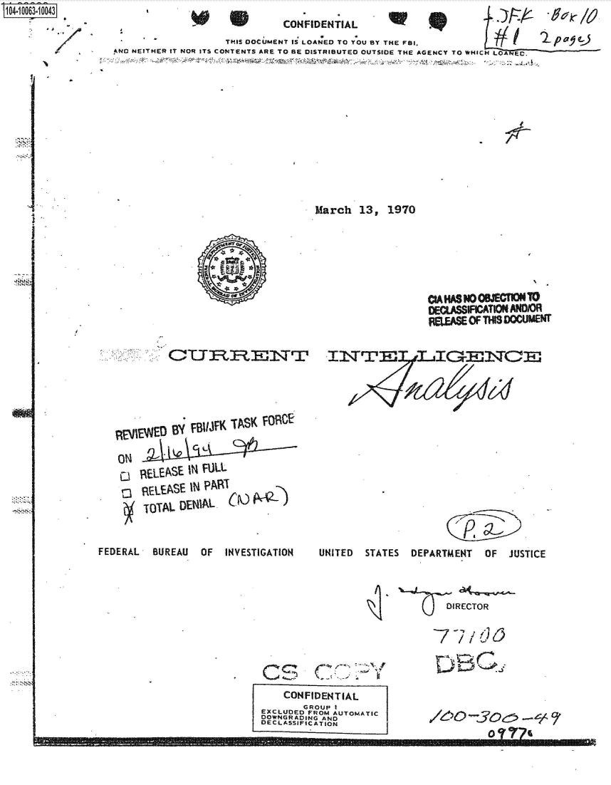 handle is hein.jfk/jfkarch36358 and id is 1 raw text is: S1O4~iOO63~1OO43


                              CONFIDENTIAL
                    THIS DOCUMENT as LOANED TO YOU BY THE FBI.
AND NEITHER IT NOR ITS CONTENTS ARE TO BE DISTRIBUTED OUTSIDE THE AGENCY TO WHICH LOANEC.












                                    March   13,  1970


EvIEWED  By.FIJKTS  OC


            C, Lt

REL ASE  IN FULL
VIEVEASE IN PART
TOTAL  DEN~IAL   r


NM


FEDERAL   BUREAU  OF   INVESTIGATION


                   CIAHASNOOJECTIONTO
                   DEC.ASSIFICATION AND/OR
                   FEEASE  OF THIS DOCUMENT



















UNITED  STATES   DEPARTMENT   OF  JUSTICE


  DIRECTOR


77/dO


    C IS, (7-..-

    CONFIDENTIAL
        GROUP I
EXCLUDED FROM AUTOMATIC
DOWNGRADING AND
DECLASSIFICATION


6o-5o;-ec;


       0 -3 e-


.- - .. .. - -910MINMEM M   Mli-mmov== m-m -


