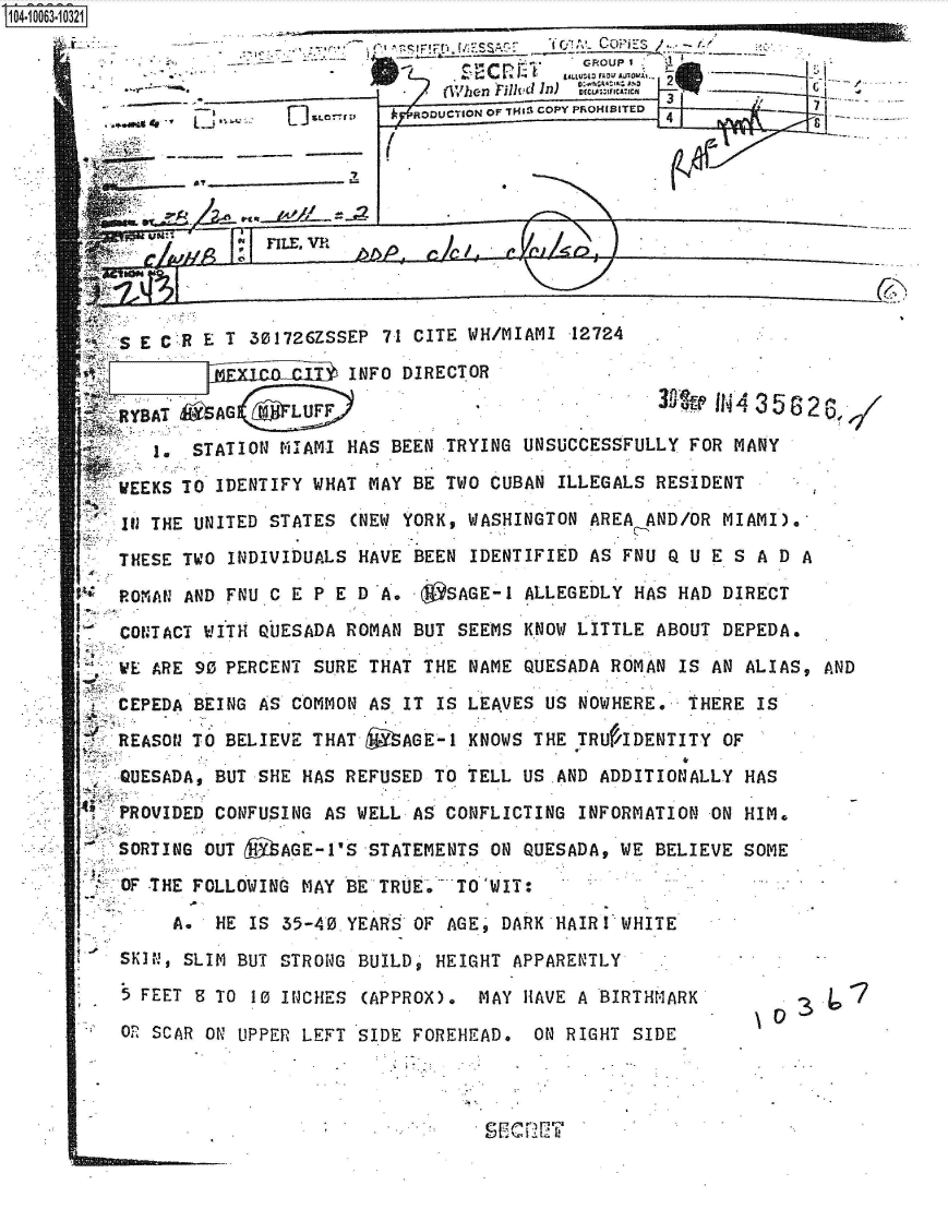 handle is hein.jfk/jfkarch36417 and id is 1 raw text is: 
              --------~K                SA 7   C!  Copi:7













         S EC ET   301726ZSSEP 71 CITE WH/MIAMI 12724   .
                            INFO DIRECTOR
                                             SA           0IN43582

          1. STATION MIAMI  HAS BEEN TRYING UNSUCCESSFULLY FOR MANY

       WEEKS TO JDENTIFY WHAT MAY BE TWO CUBAN ILLEGALS RESIDENT
*      Ill THE UNITED STATES (NEW YORK, WASHINGTON AREA AND/OR MIAMI).
* .    THESE TWO INDIVIDUALS HAVE BEEN IDENTIFIED AS FNU Q 1U E SA DA
     R~ OMAN AND FNUC CEP ED   A. ~SAGE-1   ALLEGEDLY HAS HAD DIRECT
       CONTACT WITH QUESADA ROMAN BUT SEEMS KNOW LITTLE ABOUT DEPEDA.
       WE ARE 903 PERCENT SURE THAT THE NAME QUESADA ROMAN IS AN ALIAS, AND
     *CEPEDA BEING AS COMMON  AS IT IS LEAVES US NOWHERE.  THERE IS
       REASON TO BELIEVE THAT ~AGE-1   KNOWS THE TRU/'IDENTITY OF
                                 A~ AD












       QUESADA, BUT SHE HAS REFUSED TO TELL US AND ADDITIONALLY HAS
       PROVIDED CONFUSING AS ELL  AS CONFLICTING INFORMATION ON HIM.
       SORTING OUT 4AGE-1S  STATEMENTS  ONd QUESADA, WE BELIEVE SOME
       OF THE FOLLOWING MAY BE TRU E  TO 'WIT:

            A. HE  IS 35-40. YEARS OF AGE     DARK HAIR I WHITE
       SKIN, SLIM BUT STRONG BUILD  HEIGHT APPARENTLY
       5 FEET 8 TO 10 INCHES (APPROX).  MAY HAVE A BIRTHMARK         3
       . 0 SCAR ON UPPER LEFT SIDE FOREHEAD. ON RIGHT SIDE



                                        S       TS T


