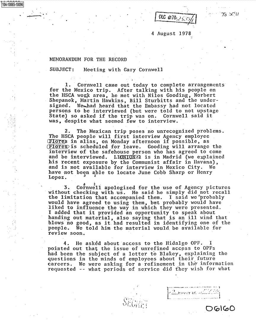 handle is hein.jfk/jfkarch36474 and id is 1 raw text is: 104-10065-10096


                         * I

                                                 4 August 1978



               MEMORANDUM  FOR THE RECORD

               SUBJECT:    Meeting with Gary Cornwell


                     1.  Cornwell came out today to complete arrangements
               for  the Mexico trip.  After talking with his people on
               the HSCA work  area, he met with Niles Gooding, Norbert
               Shepanek, Martin  Hawkins, Bill Sturbitts and the under-
               signed.  Wei.had heard that the Embassy had not located
               persons to  be interviewed (but were told to not upstage
               State) so  asked if the trip was on.  Cornwell said it
               was, despite what  seemed few to interview.

                    2.  The Mexican  trip poses no unrecognized problems.
               The HSCA people will  first interview Agency employee
               ODEIjg in alias,  on Monday afternoon if possible, as
               GEIE~jgis scheduled  for leave.  Gooding will arrange the
               interview of  the safehouse person who has agreed to come
               and be interviewed.  LICEDONUP  is in Madrid (we explained
               his recent exposure by  the Communist affair in Havana),
               and is not available  for interview in Mexico City.  We
               have not been able to  locate June Cobb Sharp or Henry
               Lopez.

                    3.  Cornwell apologized  for the use of Agency pictures
               without checking with.us.  He  said he simply did not recall
               the limitation that accompanied  them.  I said we'probably
               would have agreed to using them, but probably  would have
               liked to influence the way  in which they were presented.
               I added that it provided an opportunity  to speak about
               handing out material, also saying  that is an ill wind that
               blows no good, as it had resulted  in identifying one of the
               people.  We told him the material would.be  available for
               review soon.

                    4.  He asked about access to the Hidalgo  OPF.  I
               pointed out that the issue of unrefined  access to OPFs
               had been the subject of a letter to Blakey,  explaining the
               questions in the minds of employees about  their future
               careers.  We were asking for a refinement  in the' information
               requested -- what periods of service did  they wish for what




                                                              I r- r


