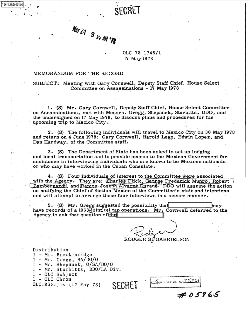 handle is hein.jfk/jfkarch36487 and id is 1 raw text is: 104.1065-10134.                          .








                                           OLC 78-1745/1
                                           17 May 1978


           MEMORANDUM FOR THE RECORD

           SUBJECT:  Meeting With Gary Cornwell, Deputy Staff Chief, House Select
                        Committee on Assassinations - 17 May 1978



                1. (S) Mr. Gary Cornwell, Deputy Staff Chief, House Select Committee
           on Assassinations, met with Messrs. Gregg, Shepanek, Sturbitts, DDO, and
           the undersigned on 17 May 1978, to discuss plans and procedures for his
           upcoming trip to Mexico City.

                2. (S) The following individuals will travel to Mexico City on 30 May 1978
           and return on 4 June 1978: Gary Cornwell, Harold Leap, Edwin Lopez, and
           Dan Hardway, of the Committee staff.

                3. (5) The Department of State has been asked to set up lodging
           and local transportation and to provide access to the Mexican Government for
           assistance in interviewing individuals who are known to be Mexican nationals
           or who may have worked in the Cuban Consulate.

                4. (S) Four individuals of interest to the Committee were associated
             wthe A  ency. They are :'1 ar, 1 es  ic     rdeiiunaRo
                 ~ and            -Joe  hAlv       ran      0 D will assume the action
           on notifying the Chief of Station Mexico of the Committee's visit and intentions
           and will attempt to arrange these four interviews in a secure manner.

                5. (S) Mr. Gregg suggested the possibility that             ay
           have records of a 1963oi tel tap operations. Mr. Cornwell deferred to the
           Agency.to ask that question of




                                           RODGER   S. GABRIELSON

           Distribution:
           1 - Mr. Breckinridge
           1 - Mr. Gregg,  SA/DO/O
           1 - Mr. Shepanek,  O/SA/DO/O
           1 - Mr. Sturbitts,  DDO/LA Div.
           1 - OLC Subject
           1 - OLC Chron.
           OLC:RSG:jms  (17 May 78)    S
                    OLCSE ChrnT


