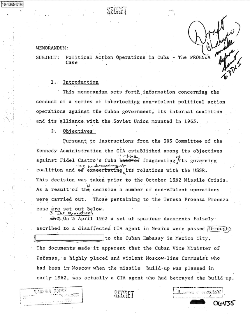 handle is hein.jfk/jfkarch36500 and id is 1 raw text is: 04-1O065  0174







           MEMORANDUM:

           SUBJECT:  Political Action  Operations in Cuba   The PROENZA
                     Case


                1..  Introduction

                    This memorandum  sets forth.information concerning the

           conduct of a  series of interlocking non-violent political action

           operations against  the Cuban government, its internal coalition

           and its alliance with  the .Soviet Union mounted in 1963.

                 2. Objectives

                     Pursuant to instructions from the 303 Committee of the

           Kennedy Administration  the CIA established among its objectives

           against Fidel  Castro's Cuba bovemof fragmentingits  governing

           coalition  and of exacerbatin gits relations with the USSR.

           This decision  was taken prior to the October 19.62 Missile Crisis.

           As a result  of thq decision a number of non-violent operations

           were carried  out.  Those pertaining to the Teresa Proenza Proenza

           case  are set out below.

                -3. -On 3 April 1963 a set of spurious documents falsely

           ascribed  to a disaffected CIA agent in Mexico were passed Sp

                                   to the Cuban Embassy in Mexico City.

           The  documents made it apparent that the Cuban Vice Minister of

           Defense,  a highly placed and violent Moscow-line Communist who

           had  been in Moscow- when the missile build-up was planned in

           early  1962, was actually a CIA agent who had betrayed the build-up.

                      -'   I...           ----~i{..,-'%4

                                      1                                 OC*'


