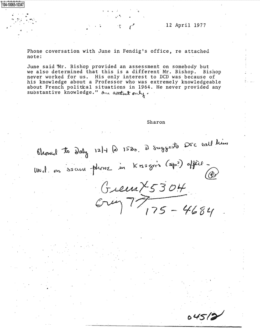 handle is hein.jfk/jfkarch36513 and id is 1 raw text is: S1O4~iOO65~1O347


I,  S

.~   U'


12 April 1977


Phone coversation with June in Fendig's office, re attached
note:

June said 'Mr. Bishop provided an assessment on somebody but
we also determined that this is a different Mr. Bishop. Bishop
never worked for us.  His only interest to DCD was because of
his knowledge about a Professor who was extremely knowledgeable
about French politial situations in 1964. He never provided any
substantive knowledge. 6   ad    e




                                      Sharon


ta  V~c


A. ,,:s CLAA


      06











~c?~ 3   62./


