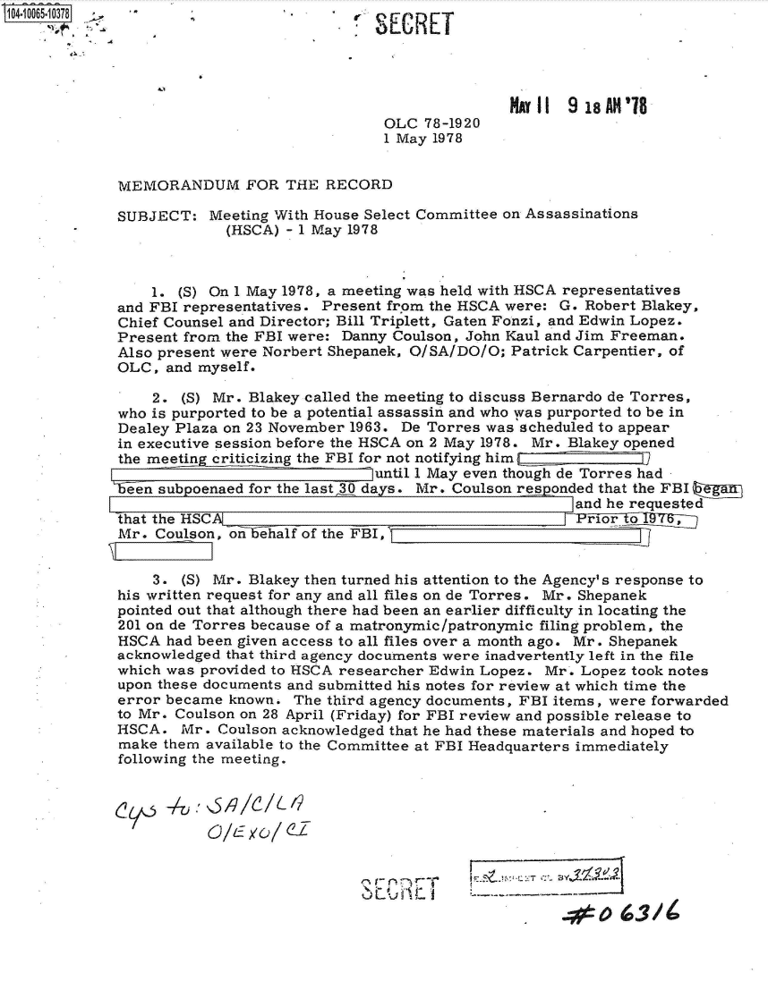 handle is hein.jfk/jfkarch36523 and id is 1 raw text is: 104 -10065 -10378                           S E C R





                                                            MA1    9 18 AN'8
                                             OLC  78-1920
                                             1 May 1978


             MEMORANDUM FOR THE RECORD

             SUBJECT:   Meeting With House Select Committee on Assassinations
                          (HSCA) - 1 May 1978



                 1. (S) On 1 May 1978, a meeting was held with HSCA representatives
             and FBI representatives. Present frpm the HSCA were: G. Robert Blakey,
             Chief Counsel and Director; Bill Triplett, Gaten Fonzi, and Edwin Lopez.
             Present from the FBI were: Danny Coulson, John Kaul and Jim Freeman.
             Also present were Norbert Shepanek, O/SA/DO/O; Patrick Carpentier, of
             OLC,  and myself.

                 2.  (S) Mr. Blakey called the meeting to discuss Bernardo de Torres,
             who is purported to be a potential assassin and who was purported to be in
             Dealey Plaza on 23 November 1963. De Torres was scheduled to appear
             in executive session before the HSCA on 2 May 1978. Mr. Blakey opened
             the meeting criticizing the FBI for not notifying himO
                                            until I May even though de Torres had
             1  n subpoenaed for the last 30 days. Mr. Coulson res onded that the FBI ea
                                                                   and he requested
             that the HSCA T'Fi T
             Mr.  Coulson, on ehialf of the FBI,


                 3.  (S) Mr. Blakey then turned his attention to the Agency's response to
             his written request for any and all files on de Torres. Mr. Shepanek
             pointed out that although there had been an earlier difficulty in locating the
             201 on de Torres because of a matronymic/patronymic filing problem, the
             HSCA  had been given access to all files over a month ago. Mr . Shepanek
             acknowledged that third agency documents were inadvertently left in the file
             which was provided to HSCA researcher Edwin Lopez. Mr. Lopez took notes
             upon these documents and submitted his notes for review at which time the
             error became known.  The third agency documents, FBI items, were forwarded
             to Mr. Coulson on 28 April (Friday) for FBI review and possible release to
             HSCA.   Mr. Coulson acknowledged that he had these materials and hoped to
             make  them available to the Committee at FBI Headquarters immediately
             following the meeting.


                c0-71V~/C/'


