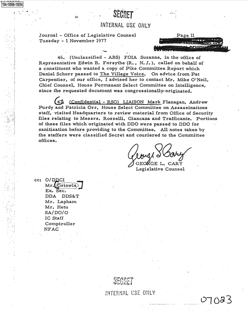 handle is hein.jfk/jfkarch36536 and id is 1 raw text is: 0O4-10066-10054

                                         -SECRET

                                    INTERNAL  USE ONLY

             Journal - Office of Legislative Counsel             a  e 11
             Tuesday  - 1 November 1977


                    46.  (Unclassified - ABS) FOIA Suzanne, in the office of
             Representative Edwin B. Forsythe (R.,. N. J.), called on behalf of
             a constituent who wanted a copy of Pike CommitteeReport which
             Daniel Schorr passed to The Village Voice. On advice from Pat
             Carpentier, of our office, I advised her to contact Mr. Mike O'Neil,
             Chief Counsel, House Permanent Select Committee on Intelligence,
             since the requested document was congressionally-originated.

                   G4   i(Confidential - RSG) LIAISON Mark Flanagan, Andrew
             Purdy and Patricia Orr, House Select Committee on Assassinations
             staff, visited Headquarters to review material from Office of Security
             files relating to Messrs. Rosselli, Giancana and Trafficante. Portions
             of these files which originated with DDO were passed to DDO for
             sanitization before providing to the Committee. All notes taken by
             the staffers were classified Secret and couriered to the Committee
             offices.




                                                 GE   GE  L. CARY
                                                 Legislative Counsel

            cc: O/DCI
                Mr.  rinwi .
                Ex.  ec.
                DDA   DDS&T
                Mr. Lapham
                Mr. Hetu
                SA/DO/O
                IC Staff
                Comptroller
                NFAC












                                      INTERNAL USE  ONLY


