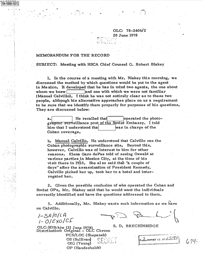 handle is hein.jfk/jfkarch36558 and id is 1 raw text is: 0O4 0O66 0O213





                                                  OLC:  78-2406/2
                                                  20 June 1978




               MEMORANDUM FOR THE RECORD

               SUBJECT:   Meeting with HSCA  Chief Counsel G. Robert -Blakey


                     1. In the course of a meeting with Mr. Blakey this morning, we
               discussed the method by which questions would be put to the agent
               in Me xico. It developed that he has in mind two agents,. the one about
               whom  we knew          and one with which we were not familiar
               (Manuel Calvillo). I think he was not entirely clear as to these two
               people, although his alternative approaches place on us a requirement
               to be sure that we identify them properly for purposes of his questions.
               They  are discussed below:

                     a.          He  recalled that     operated the photo-
                     graptic surveillance post of the Soviet Embassy. I told
                     him that I understood thaj E:]was  in charge of the
                     Cuban coverage.

                     b. Manuel Calvillo. He understood that Calvillo ran the
                     Cuban photographic surveillance site. Beyond this,
                     however, Calvillo was of interest to him for other
                     reasons. Elena Garo dePaz told of seeing Oswald at
                     various parties in Mexico City, at the time of his
                     visit there in 1963. She al so said thAt 'b. couple of
                     days after the assassination of President Kennedy,
                     Calvillo picked her up, took her to a hotel and inter-
                     rogated her.

                     2. Given the possible confusion of who operated the Cuban and
                Soviet OPs, Mr. Blakey said that he would want the individuals
                correctly identified and have the questions addressed to them.

                     3. Additionally, Mr. Blakey wants such information as we have
                on Calvillo.


                /- O/15Yo/cJ
                OLC:SDB:kjw  (21 June 1978)       S. D. BRECKINRIDGE
                Distribution: Original - OLC Chrono
                             PC S/LOC (Shepanek)                 -----
                             OS (Sullivan) 0   .o .. .. z
                             OIG  (Young)   -'                    ....--
                             OP  (Haudesheldt)


