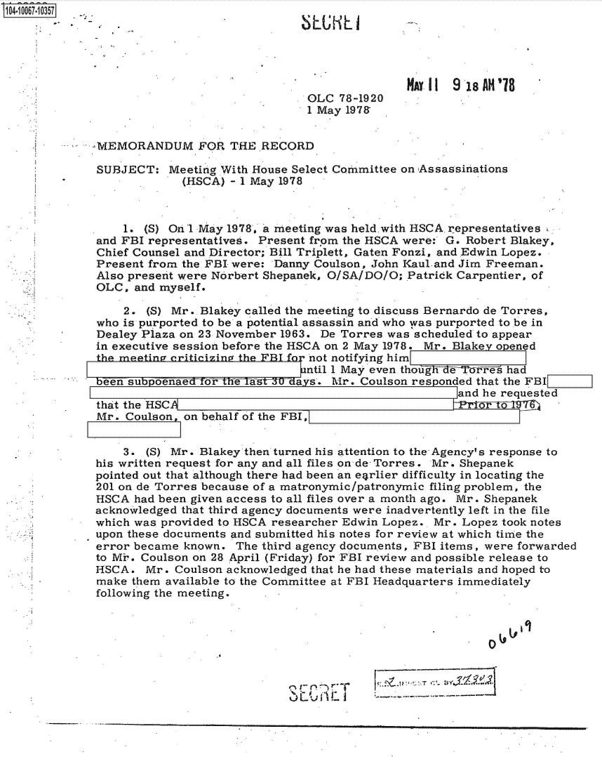 handle is hein.jfk/jfkarch36617 and id is 1 raw text is: 04 067 0357





                                                         MAY 11 9 18AH'`78
                                           OLC 78-1920
                                           1 May 197&


            -MEMORANDUM FOR THE RECORD

            SUBJECT:   Meeting With House Select Committee on Assassinations
                         (HSCA) - 1 May 1978



                 1. (S) On 1 May 1978, a meeting was held. with HSCA representatives
             and FBI representatives. Present from the HSCA were: G. Robert Blakey,
             Chief Counsel and Director; Bill Triplett, Gaten Fonzi, and Edwin Lopez.
             Present from the FBI were: Danny Coulson, John Kaul-and Jim Freeman.
             Also present were Norbert Shepanek, O/SA/DO/O; Patrick Carpentier, of
             OLC, and myself.

                 2. (S) Mr. Blakey called the meeting to discuss Bernardo de Torres,
             who is purported to be a potential assassin and who was purported to be in
             Dealey Plaza on 23 November 1963. De Torres was scheduled to appear
             in executive session before the HSCA on 2 May 1978. Mr. Blakey opened
             he meetina criticizinA the FBIfor not notifying him
                     -----  on-ti          ntil 1 May even though de Wei~i'e had
             bn    be       ohv s. Mr. Coulson responded that the FBI
                                                                and he requested
             that the HSCA                                      E   Fa7!
             Mr . Coulson, on behalf of the FBI,


                 3. (S) Mr. Blakey then turned his attention to the Agency's response to
             his written request for any and all files on de- Torres. Mr. Shepanek
             pointed out that although there had been an e4rlier difficulty in locating the
             201 on de Torres because of a matronymic/patronymic filing problem, the
             HSCA had been given access to all files over a month ago. Mr. Shepanek
             acknowledged that third agency documents were inadvertently left in the file
             which was provided to HSCA researcher Edwin Lopez.. Mr. Lopez took notes
             upon these documents and submitted his notes for review at which time the
             error became known. The third agency documents, FBI items, were forwarded
             to Mir. Coulson on 28 April (Friday) for FBI review and possible release to
             HSCA.  Mr. Coulson acknowledged that he had these materials and hoped to
             make them available to the Committee at FBI Headquarters immediately
             following the meeting.



                                        .40


