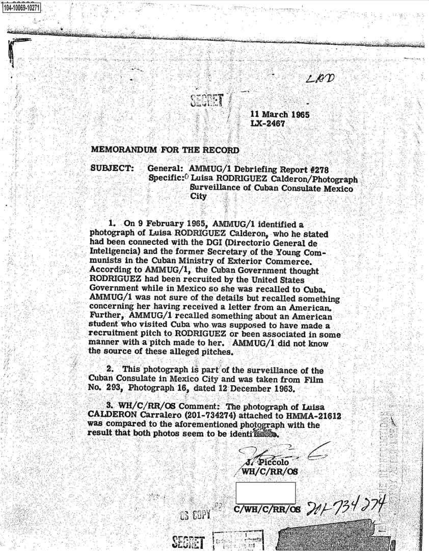 handle is hein.jfk/jfkarch36693 and id is 1 raw text is: S1N=-1006910271


     11 March 1965
'    LX-2467


MEMORANDUM FOR THE RECORD

SUBJECT: General: AMMUG/1 Debriefing Report #278
             Specific:4 Luisa RODRIGUEZ Calderon/Photograph
                      Surveillance of Cuban Consulate Mexico
                      City


    1.  On 9 February 1965, AMMUG/1 identified a
photograph of Luisa RODRIGUEZ Calderon, who he stated
had been connected with the DGI (Directorio General de
Inteligencia) and the former Secretary of the.Young Com-
munists in the Cuban Ministry of Exterior Commerce.
According to AMMUG/1,  the Cuban Government thought
RODRIGUEZ   had been recruited by the United States
Government while in Mexico so she was recalled to Cuba.
AMMUG/1   was not sure of the details but recalled something
concerning her having received a letter from an American.
Further, AMMUG/1   recalled something about an American
student who visited Cuba who was supposed to have made. a
recruitment pitch to RODRIGUEZ or been associated in some
manner with a pitch made to her. AMMUG/1 did not know
the source of these alleged pitches.


    2.  This photograph it part of the surveillance of the
Cuban Consulate in Mexico City and was taken from Film
No. 293, Photograph 16, dated 12 December.1963.

    3. WH/C/RR/OB   Comment:  The photograph.of Luisa
CALDERON   Carralero. (201-734274) attached to HMMA-21612
was compared to the aforementioned photo ah with the
result that both photos seem to be identi







                         *     C/WH/C/RR/OS

                         ~;                    1


22;'


