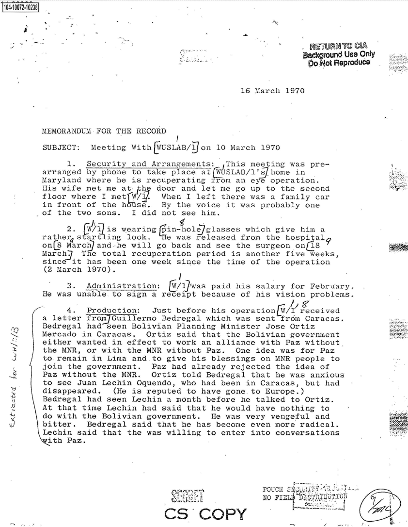 handle is hein.jfk/jfkarch36991 and id is 1 raw text is: 104-10072-10238





                                                             Background Use Only
                                                             DoIWot Reproduce


                                                16 March  1970




        MEMORANDUM FOR THE RECORD

        SUBJECT:  Meeting WithE USLAB/  on 10 March  1970

             1.  Security and Arrangements:. This meeting was  pre-
        arranged by phone to take place at   SLAB/1's home  in
        Maryland where he is recuperating  rom an eye operation.
        His wife met me at the door and let me go up to  the second
        floor where I met   1W/. When I left there was a family car
        in front of the hkuse.  By the voice it was probably one
        of the two sons.  I did not see him.

             2.  IV/is  wearing rin-hole glasses which give  him a
             rsar    ing look.  He was released from the hospital I
        onL8 March and-he will go back and see the surgeon on  1
        March   The total recuperation period is another five weeks,
        since it has been one week since the time of the operation
        (2 March 1970).
                                    I
             3.  Administration:  t6/17was paid his salary for February.
        He was unable to sign a receipt because of his vision  problems.

             4.  Production:  Just before his operationLW/l received
        a letter fro.njGuillermo Bedregal which was sent frdm Caracas.
        Bedregal had seen Bolivian Planning Minister Jose Ortiz
        Mercado in Caracas.  Ortiz said that the Bolivian government
        either wanted in effect to work an alliance with Paz without
        the MNR, or with the MNR without Paz.  One idea was  for Paz
        to remain in Lima and.to give his blessings on MNR people  to
        join the government.  Paz had already rejected  the idea of
        Paz without the MNR.  Ortiz told Bedregal that he was  anxious
        to see Juan Lechin Oquendo, who had been in Caracas, but  had
        disappeared.  (He is reputed to have gone.to Europe.)
        Bedregal had seen Lechin a month before he talked  to Ortiz.
        At that time Lechin had said that he would have nothing  to
        do with the Bolivian government.  He was very vengeful  and
        bitter.  Bedregal said that he has become even more radical.
        Lechin said that the was willing to enter into conversations
        ith  Paz.





                                                     PouSCO
                                                     NO FIEL     ,,


