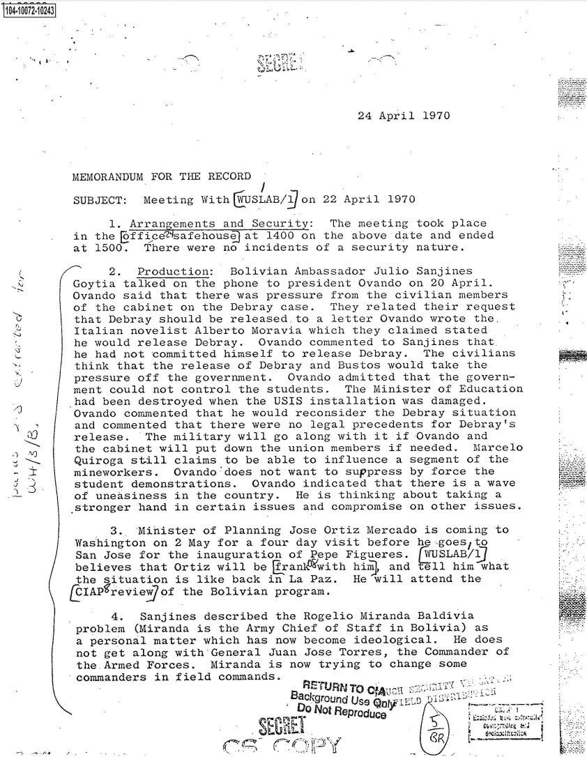 handle is hein.jfk/jfkarch36995 and id is 1 raw text is: S104-10072-10243


;.~.-'


24 April 1970


MEMORANDUM FOR THE RECORD

SUBJECT:  Meeting With  USLAB/90n  22 April  1970

     1. Arrangements and Security:  The meeting  took place
in the Eoffice'7safehouse at 1400 on the above date and ended
at 1500.  There were no incidents of  a security nature.

     2.  Production:  Bolivian Ambassador  Julio Sanjines
Goytia talked on the phone to president Ovando  on 20 April.
Ovando said that there was pressure  from the civilian members
of the cabinet on the Debray case.  They related  their request
that Debray should be released.to  a letter Ovando wrote the.
Italian novelist Alberto Moravia which  they claimed stated
he would release Debray.  Ovando  commented to Sanjines that.
he had not committed himself  to release Debray.  The civilians
think that the release of Debray  and Bustos would take the
pressure off the government.  Ovando  admitted that the govern-
ment could not control the  students. The Minister  of Education
had been destroyed when the USIS  installation was damaged.
Ovando commented that he would  reconsider the Debray situation
and commented that there were  no legal precedents for Debray's
.release. The military will go  along with it if Ovando and
the cabinet will put down  the union members if needed.  Marcelo
Quiroga still claims  to be able to influence a segment of the
mineworkers.  Ovando'does  not want to suppress by force the
student demonstrations.  Ovando  indicated that there is a wave
of uneasiness in  the country.  He is thinking about taking a
stronger hand in certain  issues and compromise on other issues.

     3.. 'Mihister of Planning Jose Ortiz Mercado is coming to
Washington on  2 May for a four day visit before he-,goes/to
San Jose for  the inauguration of Pepe Figueres.  WUSLAB/9
believes  that Ortiz will be [rankO'with him, and ell him what
the situation  is like back in La Paz.  He will attend the
  IAPfreviewgof the Bolivian program.

      4.  Sanjines described the Rogelio Miranda Baldivia
 problem (Miranda is the Army Chief of Staff in Bolivia) as
 a personal matter which has now become ideological.  He does
 not get along with'General Juan Jose Torres, the Commander of
 the.Armed Forces.  Miranda is now trying to change some
 commanders in field commands.

                               Background~ Use L-s
                               DO Not Renrr.a.,. I.t72;


3 _5j


V.


19'


