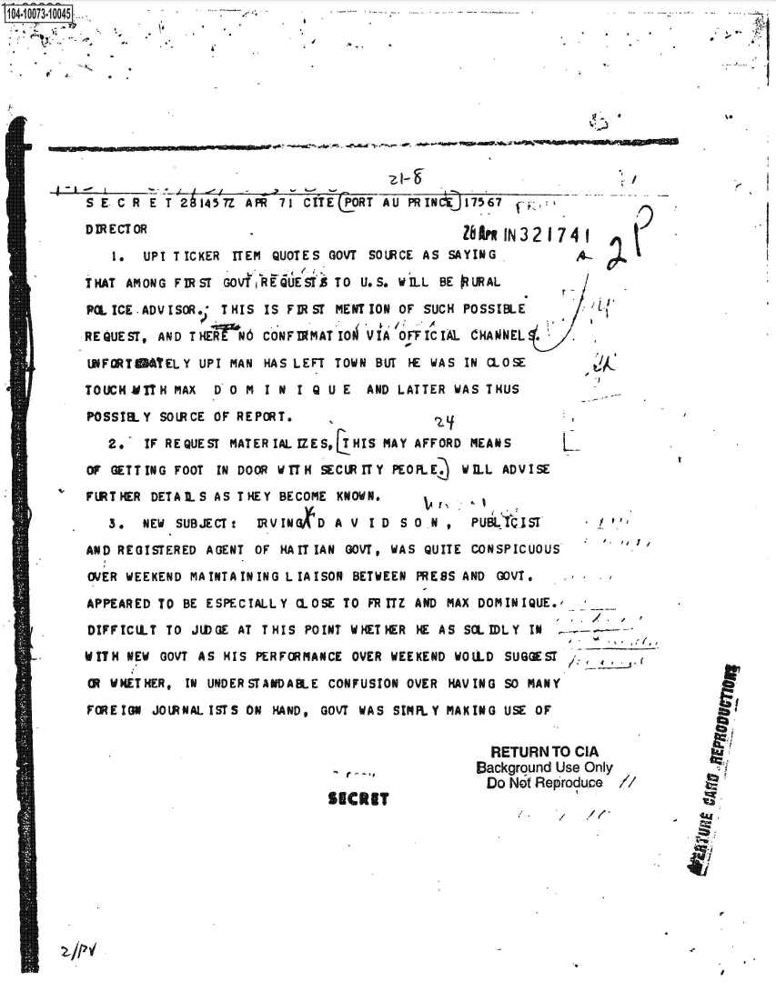 handle is hein.jfk/jfkarch37016 and id is 1 raw text is: .1 OO107310045:.


S--


.21


SECRET


  RETURN  TO CIA
Background Use Only
Do  Not Reoroduce  /


SECR E T 214 57Z A PR 7   1 C IT E LORT AU PR INCj 175 67

DRECTOR                                         Z1AM IN 32 174 1

    1. UPI TICKER  ITEM QUOTES GOVT SOURCE AS SAYING

THAT AMONG FIRST  GOVT REQUESTS TO U.S. WILL BE PURAL

PCL ICE .ADVISOR* THIS IS FIRST MENTION OF SUCH POSSIBLE

REQUEST, AND THE rN6   CONFI9MATIO  'VIA OFFICIAL CHANNEL

UNFORT&STELY   UPI MAN HAS LEFT TOWN BUT HE WAS IN CLOSE

TOUCH MITH MAX  D 0 M  I N I Q U E  AND LATTER WAS THUS

POSSIBLY  SOLRCE OF REPORT.                 2

   2.   IF REQUEST MATER IAL IZES, HIS MAY AFFORD MEANS

OF GETTING FOOT  IN DOOR WITH SECURITY PEOPLE3. WILL ADVISE

FURTHER DETALS  AS THEY  BECOME KNOWN.

   3.  NEW  SUBJECT t IRVINKD   A V ID  S 0 N ,  PUB   IST

AND REGISTERED AGENT  OF HAIT IAN GOVT, WAS QUITE CONSPICUOUS

OVER WEEKEND MA INTA IN ING L IA ISON BETWEEN PRESS AND GOVT.

APPEARED TO  BE ESPECIALLY CLOSE TO FR ITZ AND MAX DOMINIQUE.  _

DIFFICLT  TO  JUDGE AT THIS POINT WHETHER HE AS SCLIDLY IN

WITH NEW  GOVT AS HIS PERFORMANCE OVER WEEKEND WOULD SUGGEST

OR WHETHER,  IN UNDERSTANDABLE CONFUSION OVER HAVING SO MANY

FOREIGN  JOURNALISTS ON HAND, GOVT WAS SIMPLY MAKING USE OF


r


T;


Imov R.m.,moom- m  am


41F.






..........
FNN
..........
..........
..........
WHINN
..........
..........
..........


 p






94


