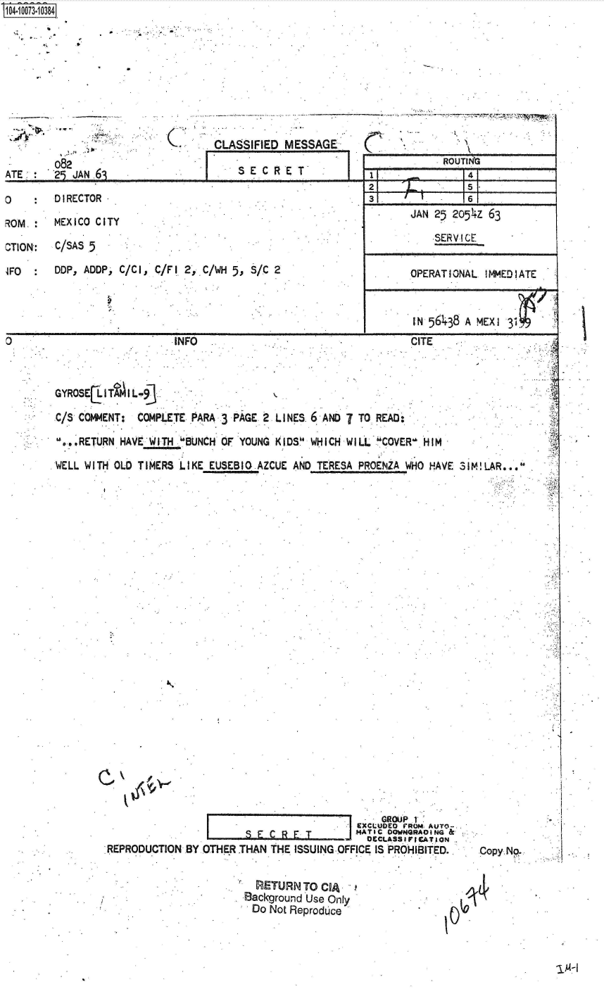 handle is hein.jfk/jfkarch37098 and id is 1 raw text is: S1O4~iOO73~1O384
  Nt .   *


CLASSIFIED  MESSAGE,-


082
29 JAN 61


S E C R E T'


DIRECTOR

MEXICO CITY

C/SAS 5

DDP, ADDP, C/Cl, C/Fl  2, C/WH 5, S/C 2


INFO


ROUINO


1I


21    _L


141


31,   .~        16 1
       JAN 25  2054Z 63

           *SERV I CL


       OPERATIONAL   MMEDIATE



       IN 56438  A MEXI 3,


CITE


GYROSE   IT  I L-9

C/S COMMENT:  COMPLETE  PARA 3 PAGE 2 LINES 6  AND 7 TO READ:

D...RETURN HAVE 'WITH BUNCH OF YOUNG K IDS. WHICH WIL   COVER- HIM

WELL WITH OLD TIMERS  LIKE EUSEBI  AZCUE AND  TERESA PRCENZA WHO HAVE SIM!LAR..,a


                                                GROUP 1'
                                            EXCI UDED FROM AUTO-
                                            DECLASSIrICATION
REPRODUCTION.BY  OTHER THAN  THE ISSUING-OFFICE ISIPROHiBITED..


Copy Np.


  RETURN  TO CIA
Background Use Only
Do  Not Reproduce


-1-1


C


ATE ,


0

ROM.

CTION':

4FP0


1. 1


14 1


5s-I


A
a


