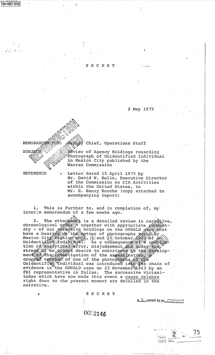 handle is hein.jfk/jfkarch37610 and id is 1 raw text is: 104.10087-10165,













                                SECRET









                                                2 May 1975






        MEMORAND      :Chief, Operations Staff

        SUB                view of Agency Holdings regarding
                         hotograph  of Unidentified Individual
                         in Mexico City published by the
                         Warren Commission

        REFERENCE        Letter dated 15 April 1975 by
                         Mr. David W. Belin, Executive Director
                         of the Commission on CIA Activities
                         within the United States, to
                         Mr. E. Henry7Inoche (copy attached to
                         accompanying report)


            1.  This is further to, and in completion of, my
        interim memorandum of a few weeks ago.

            2.  The attac      is a detailed review in nar   ive,
        chronological o       together with appropriate      t-
        ary - of our   tnt ive holdings on the OSWALD       at
        have a bear'      t     tter of photographs
        Mexico Ci     i         ,(  and ,. October       f
        Unident     zindi         As a consequenc      c
        tion o       t,     rror, milsjudgement      e
        stre       n        desire to contri       t       lop-
        men      h       tigation of the a       at
        crop    v       of one of the photo     s
        Unidentifi    ndividual was introduce  i     e chain of
        evidence in the OSWALD case on 23 November  963 by an
        FBI representative in Dallas.  The successive vicissi-
        tudes which have now made this event a cause celebre
        right down to the present moment are detailed in the
        narrative.

                  * SECRET




                               C.2146




                                                              r~Q~ lA.75


