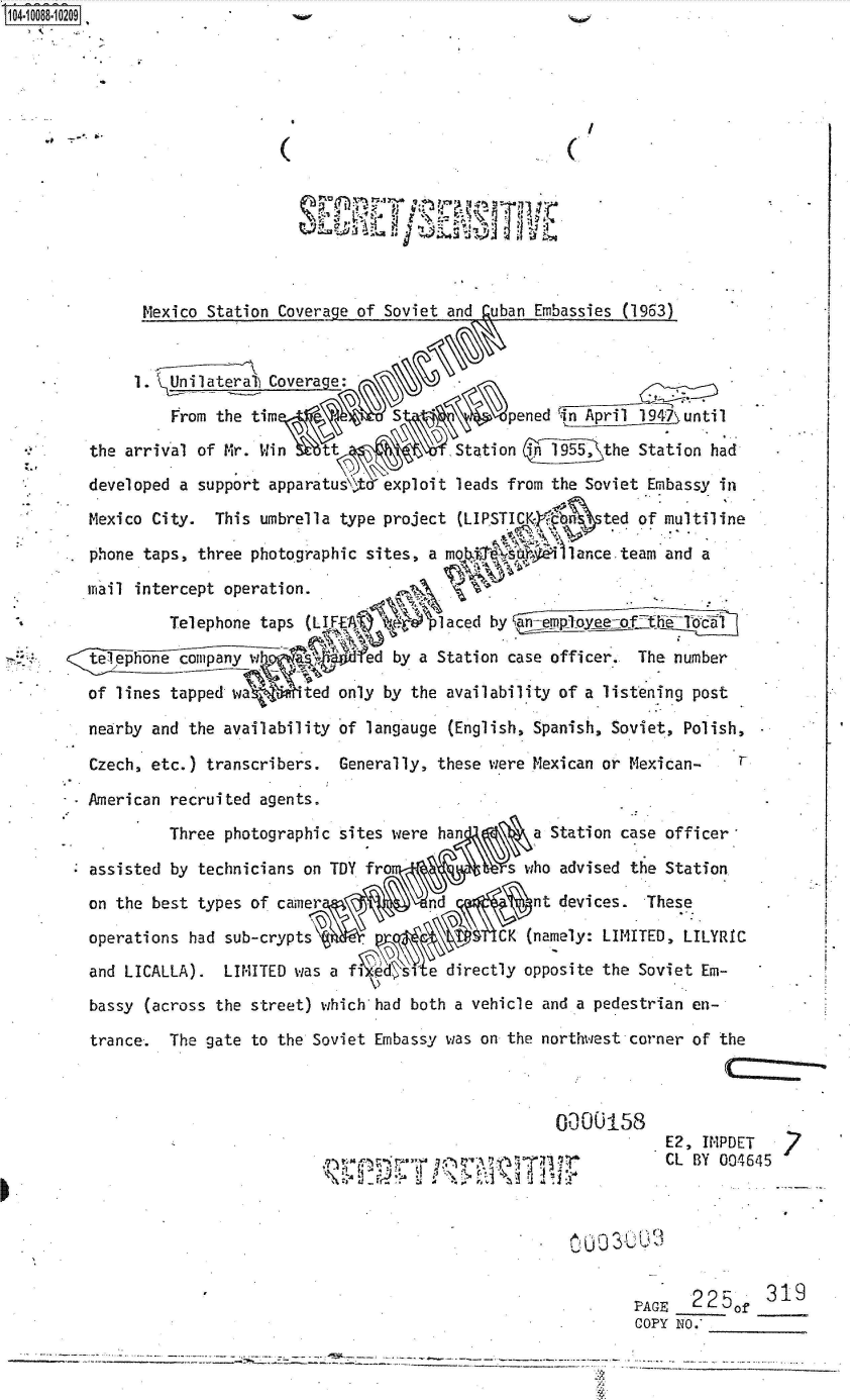 handle is hein.jfk/jfkarch37624 and id is 1 raw text is: 104-10088-10209














               Mexico Station Coverage of Soviet and  uban Embassies (1963)


               1. Unilateral) Coverage:

                  From the tim                        ened                 until
         the arrival of Mr. Win    t              Station i15the Station had
         developed a support apparatus A  exploit leads from the Soviet Embassy in
         Mexico City.  This umbrella type project (LIPSTICKtd &n  ted of multiline

         phone taps, three photographic sites, a mo          lance.team  and a

         iiail intercept operation.
                  Telephone taps (LIA4)                      plQplaced by t

         telephone company w           ed  by a Station case officer. The number

         of lines tapped wa   I ted only by the availability of a listening post

         nearby and the availability of langauge (English, Spanish, Soviet, Polish,-

         Czech, etc.) transcribers.  Generally, these were Mexican or Mexican-

         American recruited agents.
                  Three photographic sites were han       a Station case officer

         assisted by technicians on TDY fro             s who advised the Station
         on the best types of camer            nd         at devices.  These
         operations had sub-crypts                     CK (namely: LIMITED, LILYRIC
         and LICALLA).  LIMITED was af         e directly opposite the Soviet Em-
         bassy (across the street) which had both a vehicle and a pedestrian en-

         trance.  The gate to the Soviet Embassy was on the northwest corner of the



                                                             0000158
                                                                         E2, IMPDET
                                                 ,                       CL BY 004645



                                                                0 0  30


                                                                      PAGE  2250f   319
                                                                      COPY NO.-

                ____    ___ ___               -.-.~--.---- ----


