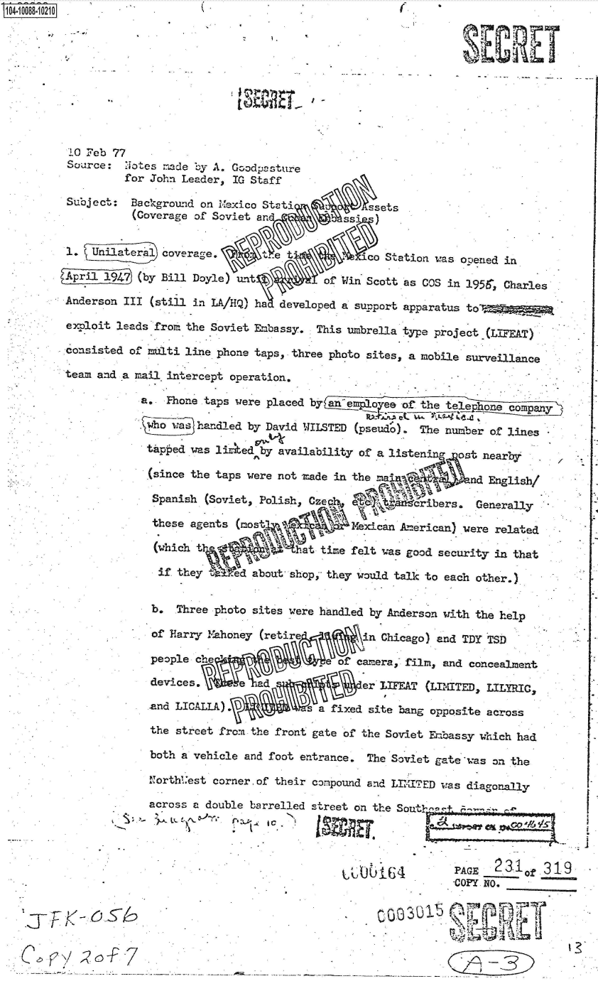 handle is hein.jfk/jfkarch37625 and id is 1 raw text is: 0O4-10088-10210                                               (










          10 Feb 77
          Source:  Notes -ide by A. Goodpcsture
                   for John Leader, IG Staff

         Subject:   Background on Mexico Stati       A    sets
                    (Coverage of Soviet and          ssi  )


         1.  U    ater    overage.        e t            co Station was ooened in

                     (by Bill Doyle) unt          of Win Scott as COS in 1956, Charle
         Anderson III  (still in LA/HQ) ha developed a support apparatus to -

         exploit leads fro. the Soviet Embassy.  This umbrella type project (LIFEAT)
         consisted of multi line phone taps, three photo sites, a mobile surveillance

         team and a mail intercept operation.

                     a.  Fhone taps were placed by anemplo  ea ofthe telephone compan

                     .ho   a  handled by David WILSTED (pseudo). The number of lines

                     tUped   was lited  by availability of a listen    ost nearby

                     (since  the taps were not made in the ma            ad English/

                       Spanish (Soviet, Polish, Czeq              ibers.  Generaly

                       these agents (most   le~cMexican American) vere related

                       (which                  at time felt was good security in that

                       if  they i   ed about shop,- they would talk to each other.)


                       b.  Three photo sites were handled by Anderson with the help

                       of Harry Mahoney (retire         in Chicago) and TDY TSD

                       people  h                    of camera, film, and concealment

                       devices,         d               er*LIFEAT (LIAMTED, LILYRICS

                       and LICALLA).           s a fixed site bang opposite across

                       the street from the front gate of the Soviet E'bassy which had

                       both a vehicle and foot entrance. The Soviet gate was on the
                       1Torth'est corner.of their compound and LIITED -was diagonally

                       across a double barrelled street on the Sout      --




                                                                         PAGE 23I1   319
                                                                       COPY NO.



            *                                                            <-


