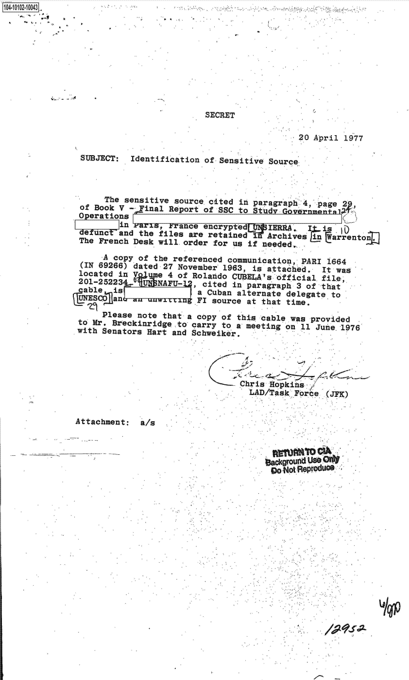 handle is hein.jfk/jfkarch38247 and id is 1 raw text is: 14 0O12-10043
4*










                                        SECRET

                                                           20 April 1977

               SUBJECT:  Identification of Sensitive Source



                    The sensitive source cited in paragraph 4  page 2
               of Book V - Final Report of SSC to Studv Governn
               Operations
                       in Paris, France encrypted    IERRA.  I  is   )
               defunc  and the files are retained  n Archives in  arrenton
               The French Desk will. order for us if needed,.

                    A copy of the referenced communication, PARI 1664
               (IN 69266) dated 27 November 1963, is attached.  It was
               located in V      4 of Rolando CUBELA'  official file
               201-252230-     NAFU-    cited in paragraph 3 of that
               cable  is a Cuban alternate delegate to
               UNESCO anw LLaug FI source at that time.

                    Please note that a copy of this cable was provided
               to Mr. Breckinridge to carry to a meeting on 11 June. 1976
               with Senators Hart and Schweiker.





                                               Chris Hopkins'
                                                 LAD/Task Force   JFK)


              Attachment:  a/s



                                                    1-adgroufnd Use *
                                                      godotRepreduce















                                                                         rA


