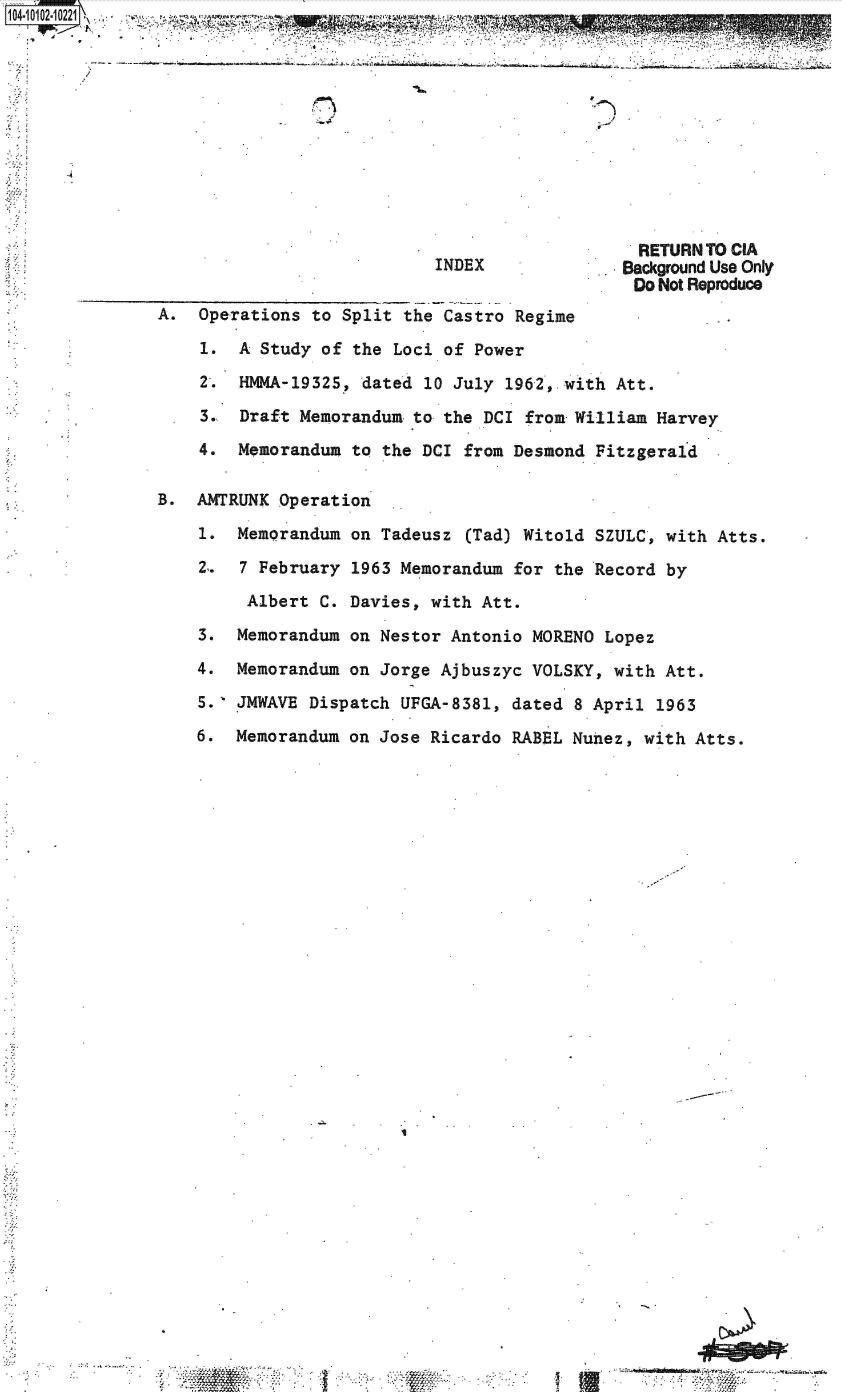 handle is hein.jfk/jfkarch38279 and id is 1 raw text is: 10410121O221~. -j ~ ~ --
                  . P '-                  . 4


INDEX


  RETURN TO CIA
Background Use Only
Do  Not Reproduce


A.  Operations  to Split the Castro Regime

    1.  A Study  of the Loci of Power

    2.  HMMA-19325,  dated 10 July 1962, with Att.

    3.  Draft Memorandum  to the DCI from William Harvey

    4.  Memorandum  to the DCI from Desmond Fitzgerald

B.  AMTRUNK Operation

    1.  Memorandum on  Tadeusz (Tad) Witold SZULC, with Atts.

    2.  7 February  1963 Memorandum for the Record by

         Albert C. Davies,  with Att.

    3.  Memorandum on Nestor  Antonio MORENO Lopez

    4.  Memorandum on Jorge  Ajbuszyc VOLSKY, with Att.

    5.  JMWAVE Dispatch  UFGA-8381, dated 8 April 1963

    6.  Memorandum on Jose  Ricardo RABEL Nunez, with Atts.


.I


C rw>


, 40


