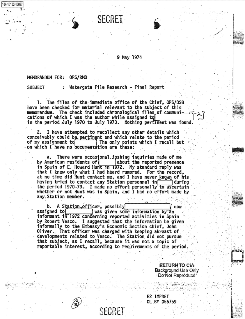 handle is hein.jfk/jfkarch38304 and id is 1 raw text is: 


SECREI


9 May 1974


MEMORANDUM FOR:  OPS/RMO


SUBJECT


:  Watergate File Research - Final Report


    1.  The files of the immediate office of the Chief, OPS/OSG
have been checked for material relevant to the subject of this
memorandum.  The check included chronological files of communi-
cations of which.I was the author while assigned t
in the period .July 1970 to July 1973. Nothing per inent was found.

    2.  I have attempted to recollect any other details which
conceivably could b   erti ent and which relate to the period
of my assignment toV         The only points which I recall but
on which I have no baument  tion are these:

        a.  There were occas       oshing inquiries made of me
    by American residents of        about the reported presence
    in Spain of E. Howard Hunt in 1972.  My standard reply was
    that I knew only what I had heard rumored.  For the record,
    at no time did Hunt contact me, and I have never kngyn of his
    having tried to contact any Station personnel in       during'
    the period 1970-73.  I made no effort personally    ascertain
    whether or-not Hunt was in Spain, and I had no effort made by
    any. Station member.
        b.  A StatIonofficer,  possibly                  Vnow
    assigned to      L     was given sofe information bfn
    informant ifn 1972 co, erning reported activities in Spain
    by Robert Vesco.  I suggested that the information be given
    informally to the Embassy's Economic Section chief, John
    Oliver.. That officer was charged with keeping abreast of
    developments related to Vesco   The Station did not pursue
    that subject, as I recall, because it was not a topic of
    reportable interest, according to requirements of the period.


                                                     RETURN  TO CIA-
                                                   Background Use Ohly
                                                   Do  Not Reproduce



                                                E2 IMPDET
                                                CL.BY 056759

                             SECREl


1O4~iO1O3~1OO37


PA


