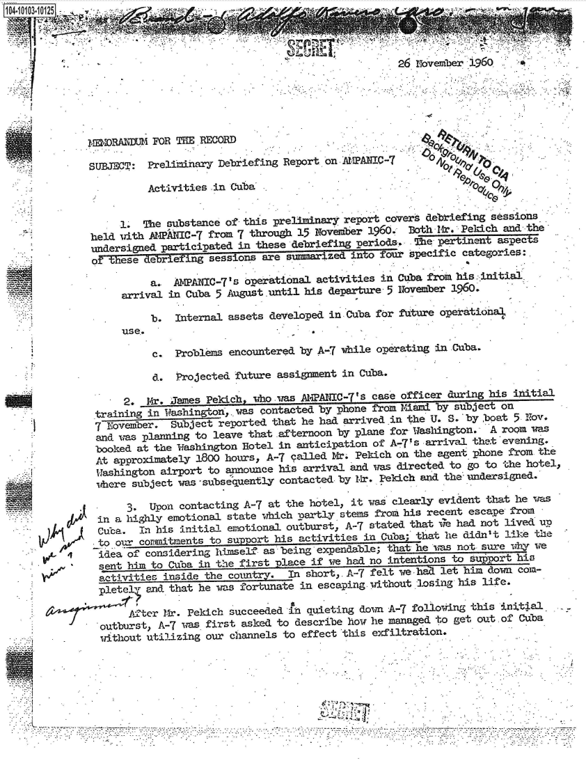 handle is hein.jfk/jfkarch38327 and id is 1 raw text is: 104-10103-10125
         4


        26 i13ovember 1960
a;6


NAEUM)~    FOR TtI RECORD

SUBJECT:  Preliminary Debriefing Report on A1PANIC-7

          Activities in Cuba


4 ,  0 0


     1.  The substance of this preliminary report covers debriefing sessions
held with PIIP IC-7 from 7 through 15 November 1960. Both -Mr. Peldch and the
undersigned  articivated in these debefing   periods.  -The pertinent aspects
of These debriefing sessions are ssarized   into four specific categories:.

          a.  AMPANIC-7' s operational activities in Cuba from his: initial
     arrival in Cuba 5 August .until his departure 5 November 1960.

          b.  Internal assets developed in Cuba for future operational
     use.

          c.  Problems encountered by A-7 vbile operating in Cuba.

          d.  Projected future assignment in Cuba.

      2. Mr.  James Pekich., who.,mas API-AIaC-7's case officer duringhi initial
 .training in Wash-ingt-o, . was contacted by phone f rom. Miami by subj ect on
 7 1Vember.  Subject reported that he had arrived in the U. S. by boat 5 Tov.
 and was planning to leave that .afternoon by plane for ashington. A room was
 booked at the Washington Botel in anticipation of A-7!s arrival that evening.
 t  approximately 1800 hours, A-7 called Mr. Pekich on the agent phone from the
 Washington airport to announce his arrival and was directed to go to the hotel,
 here  subject was *subsequently contacted. by Mr. Peldch and the undersigned.


          3.  Upon contacting A-7 at the hotel, it was clearly evident that he was
     in a highly emotional state which partly stems from his recent escape from
     Cuca.  In his initial emotional outburst, A-7 stated that we had not lived up
     to ou* comuitments to support his activities  in Culba; that he didn't like the
4    idea of considering himself as being expendable; that he was not. sure hy we
     sent him to Cuba in the first  place if we had no intentions to su-pport his
     activities inside the country.   In short,. A-7 felt Te-had let him down com-
     pletely and that he was fortunate in escaping without losing his life.

          After Mr. Pekich succeeded ~tn quieting down A-7 followOing this initial
     outburst, A-7 was first asked to describe how he managed to get out of Cuba
     without utilizing our channels to effect this exfiltration.


* .c-:~c~-j----'*- .     *-    ii    -j


