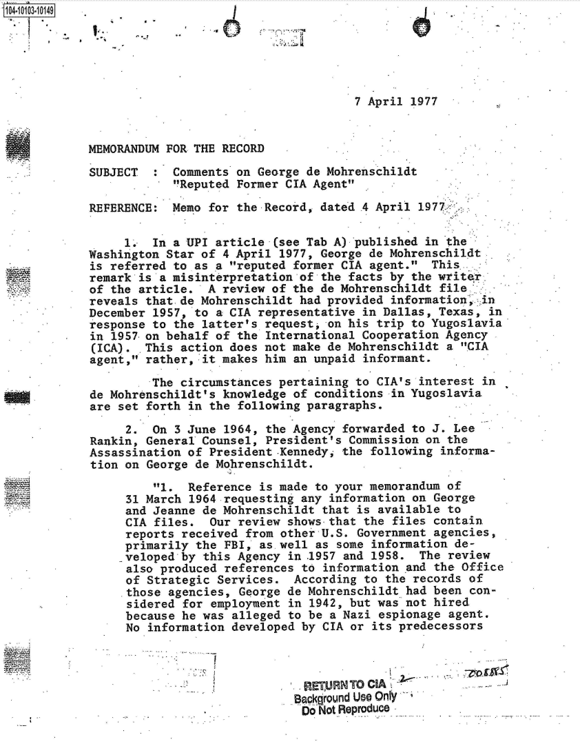 handle is hein.jfk/jfkarch38332 and id is 1 raw text is: 






                                      7 April 1977


MEMORANDUM FOR THE RECORD

SUBJECT  :  Comments on George de Mohrenschildt
            Reputed Former CIA Agent

REFERENCE:  Memo for the Record, dated .4 April 1977_

     1.  In a UPI article  (see Tab A) published in the
Washington Star of 4 April 1977, George de Mohrenschildt
is referred to as a reputed former CIA agent.  This.
remark is a misinterpretation of the facts by the writer
of the article.  A review of the de Mohrenschildt  file
reveals that-de Mohrenschildt had provided  information, in
December 1957, to a CIA representative in Dallas, Texas,  in
response to the latter's request, on his trip to Yugoslavia*
in 1957 on behalf of the International Cooperation Agency
(ICA).  This action does not make de Mohrenschildt  a CIA
agent, rather, it makes him  an unpaid informant.
         The circumstances pertaining to CIA's  interest in
de Mohrenschildt's knowledge of  conditions in Yugoslavia
are set forth in the following paragraphs.

     2.  On 3 June 1964,  the Agency forwarded to J. Lee
Rankin, General Counsel, President's Commission  on the
Assassination of President .Kennedy, the following informa-
tion on George de Mohrenschildt.
         1.  Reference  is made to your memorandum of
     31 March 1964 requesting  any information on George
     and Jeanne de Mohrenschildt  that is available to
     CIA files.  Our  review shows-that the files contain.
     reports received  from other U.S. Government agencies,
     primarily the  FBI, as well as some information de-
     veloped by this Agency  in .1957 and 1958. The review
     also produced  references to information and the Office
     of Strategic  Services.  According to the records of
     those agencies,  George de Mohrenschildt had been con-
     sidered  for employment in 1942, but was not hired
     because he was  alleged to be a Nazi espionage agent.
     No  information developed by CIA or its predecessors



                               RETURN TO CIA
                               Background Use Only
                               Do Not Reproduce


