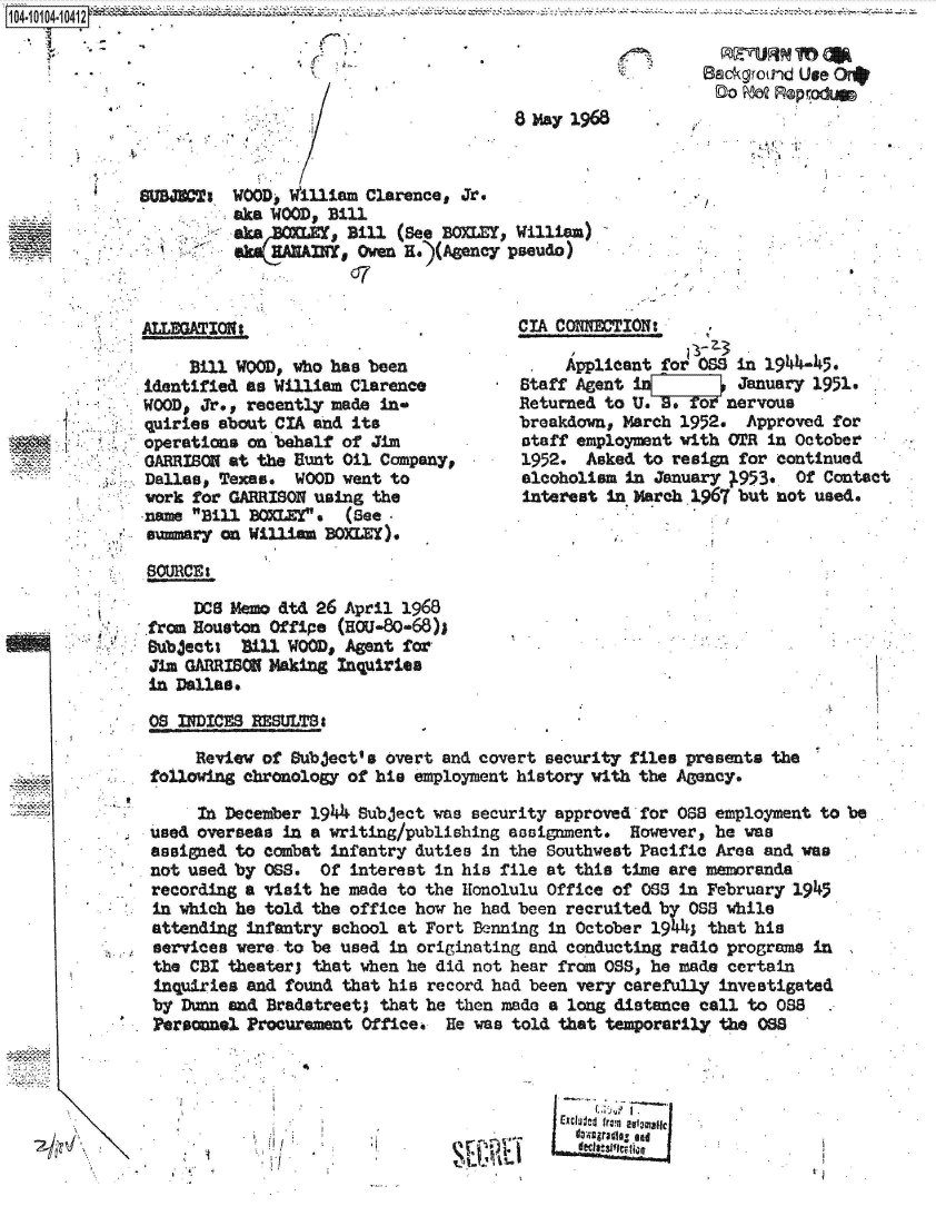 handle is hein.jfk/jfkarch38423 and id is 1 raw text is: 



DoMQRprOdUmp


ALLEGATION;.

     Bill WQOD, who has been
identified as William Clarence
WOOD, Jr., recently made  in-
quiries about CIA and its
operations on behalf of  Jim
GARRISON at the Bunt Oil  Company,
Dallas, Texas.  WOOD went  to
work for GARRISON using  the
name Bill 80%LE! .  (See
summary on William  BOXLEY),


CIA CONNECTION:

     Applicant for OSS in 1944-45.
Staff Agent i          January 1951.
Returned to U. 8. fornervous
breakdown, March 1952.  Approved  for
staff employment with OTR  in October
1952.  Asked to resign  for continued
alcoholism in January 1953.   Of Contact
interest in March 1967 but  not used.


SOURCE:

     DOS Memo dtd 26 April 1968
from Houston Offipe  (H50-80-68)1
Bubject%  Bill WOOD, Agent for
Jim GARRISON Making  Inquiries
in Dallas.


OS NDICES  RESULTS a

     Review of Subject's overt and covert security files presents the
following chronology of hie employment history with the Agency.

     In December 1944 Subject was security approved for 088  employment to be
used overseas in a writing/publishing easignment.  However,  he was
assigned to combat infantry duties  in the Southwest Pacific Area and was
not used by 088.  Of  interest in his file at this time are memoranda
recording a visit he made to  the Honolulu Office of OS  in February 1945
in which he told the office how he had been  recruited by 0S8 while
attending infantry  school at Fort Benning in October 1941  that his
services were to be used  in originating and conducting radio programs in
the CBI theaterj that  when he did not hear from OS,  he made certain
inquiries and  found that his record had been very carefully investigated
by Dunn and  Bradstreet; that he then made a long distance call to 088
Personnel. Procurement Office.  He was told that temporarily the 08


rCxdl~d from eviamallc


7;,                      ~I/


3


Backvround Use Onb


                              8 May 1968


WOOD,   illiam Clarence, Jr.
aka WOOD, Bill
aka        , Bill (See BOxLEY, William)
    a  n  r I. Owen e.)(AMencY pseudo)
             07


.   ,


SVB=I,


I


