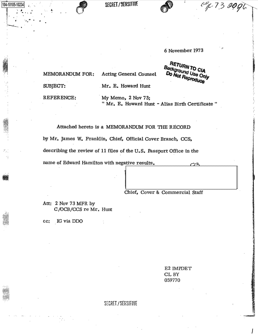handle is hein.jfk/jfkarch38452 and id is 1 raw text is: 1104-10105-1O234


I .   (T '


                                            6 November 1973



MEMORANDUM FOR:      Acting General Counsel  0Ute8r   eO    ty

SUBJECT:             Mr.  E. Howard Hunt

REFERENCE:           My  Memo, 2 Nov 73;
                       Mr. E. Howard Hunt - Alias Birth Certificate


     Attached hereto is a MEMORANDUM FOR  THE RECORD

by Mr. James W. Franklin, Chief, Official Cover Branch, CCS,

describing the review of 11 files of the U.S. Passport Office in the

name of Edward Hamilton with negative results.




                              Chief, Cover & Commercial Staff


Att: 2 Nov 73 MFR by
    C/OCB/CCS  re Mr. Hunt

cc:  IG via DDO


E2 IMPDET
CL BY
059770


SE ZHU /SES I T I VE


I


SECRET /'¶NSITIVI


A.


7 73


