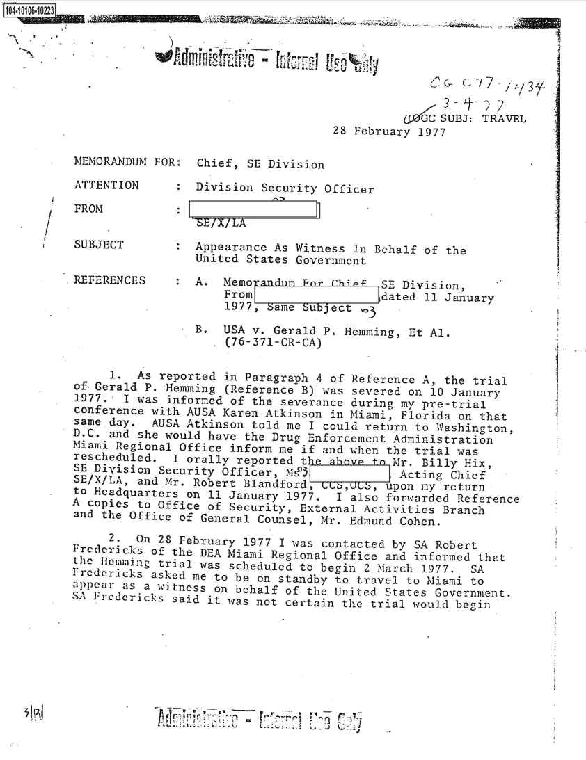 handle is hein.jfk/jfkarch38503 and id is 1 raw text is: 







                                              aZt  SUBJ: TRAVEL
                                    28 February 1977

MEMORANDUM FOR:  Chief, SE Division

ATTENTION        Division Security Officer


FROM


BE IX!LA


SUBJECT          Appearance As Witness In Behalf of the
                 United States Government
REFERENCES       A.  Memorandum Far chi-f  SE Division,
                     From             t    dated 11 January
                     1977, Same Subject

                 B.  USA v. Gerald P. Hemming, Et Al.
                     (76-371-CR-CA)

     1.  As reported in Paragraph 4 of Reference A, the trial
of!Gerald P. Hemming (Reference B) was severed on 10 January
1977.  I was informed of the severance during my pre-trial
conference with AUSA Karen Atkinson in Miami, Florida on that
same day.  AUSA Atkinson told me I could return to Washington,
D.C. and she would have the Drug Enforcement Administration
Miami Regional Office inform me if and when the trial was
rescheduled.  I orally reported the above tn Mr. Billy Hix,
SE Division Security Officer, MsPI            Acting Chief
SE/X/LA, and Mr. Robert Blandford, uUS, upon my return
to Headquarters on 11 January 1977.  I also forwarded Reference
A copies to Office of Security, External Activities Branch
and the Office of General Counsel, Mr. Edmund Cohen.

     2.  On 28 February 1977 I was contacted by SA Robert
Fredericks of the DEA Miami Regional Office and informed that

  thedJemming trial was scheduled to begin 2 March 1977. SA
Frcdcricks asked me to be on standby to travel to Miami to
appear as a witness on behalf of the United States Government.
S S Fredericks said it was not certain the trial would begin








                   **'~~~~*t  -7'


