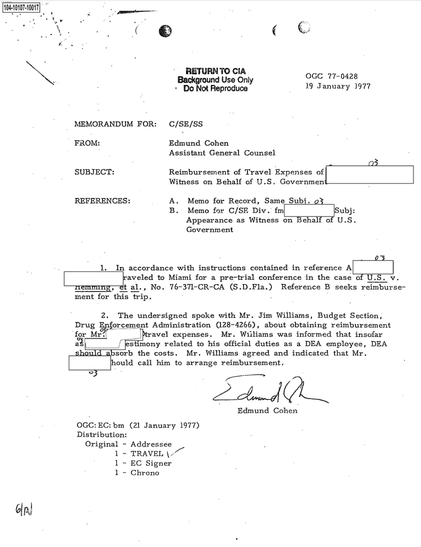 handle is hein.jfk/jfkarch38547 and id is 1 raw text is: 104-10107-10017


  RETURN TO CIA
Background Use Only
Do  Not Reproduce


OGC  77-0428
1.9 January 1977


MEMORANDUM FOR:


FROM:


SUBJECT:


REFERENCES:


Edmund  Cohen
Assistant General Counsel

Reimbursement  of Travel Expenses of
Witness on Behalf of U.S. Governmer

A.  Memo  for Record, Same Subi. at
B.  Memo  for C/SE Div. fm           Subj:
    Appearance as Witness on Behalf of U.S.
    Government


      1. In accordance with instructions contained in reference A
           [aveled to Miami for a pre-trial conference in the case of U.S. v.
nemmin,   et al., No. 76-371-CR-CA (S.D.Fla.) Reference B seeks reimburse-
ment for this trip.

      2.  The undersigned spoke with Mr. Jim Williams, Budget Section,
Drug  Eforcement Administration (128-4266), about obtaining reimbursement
for M            avel expenses.  Mr. Williams was informed that insofar
a           stmony  related to his official duties as a DEA employee, DEA
         sorb the costs. Mr. Williams agreed and indicated that Mr.
         hould call him to arrange reimbursement.





                                     Edmund  Cohen


OGC: EC: bm (21 January 1977)
Distribution:
  Original - Addressee
         1 - TRAVEL \
         1 - EC Signer
         I - Chrono


(


C.


C/SE/SS


n


