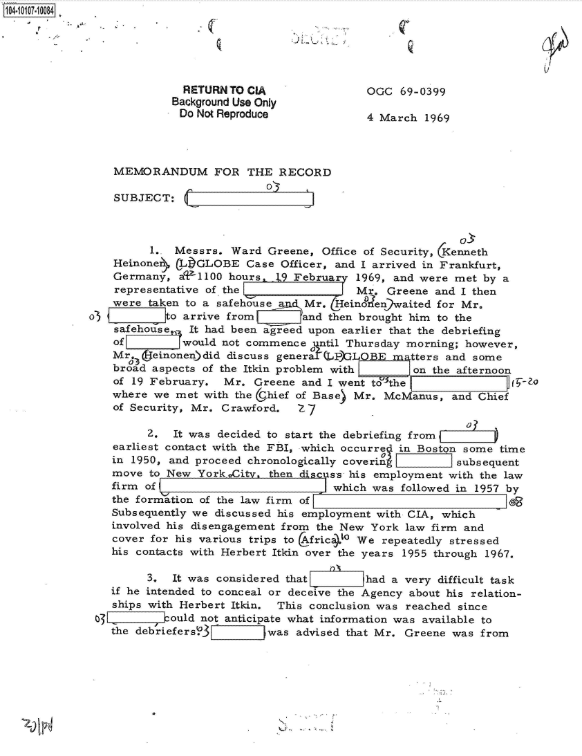 handle is hein.jfk/jfkarch38556 and id is 1 raw text is: 14 0O17-10084






                           RETURN TO CIA                OGC  69-0399
                         Background Use Only
                           Do Not Reproduce             4 March  1969




                MEMORANDUM FOR THE RECORD

                SUBJECT:



                      1.. Messrs.  Ward Greene,  Office of Security, Kenneth
                Heinonen  CLI)GLOBE  Case Officer, and I arrived in Frankfurt,
                Germany,  aU1100  hours, 19 February  1969, and were met  by a
                representative of the                 Mr.  Greene and I then
                were  taken to a safehause a, Mr.  Heinofen waited for Mr.
             o3         Ito arrive from       and then brought him to the
                safehouse,, It had been agreed upon earlier that the debriefing
                of         would not commence  until Thursday morning; however,

                Mr3ieinoen)did discuss general   (LP)'LOBE  matters and some
                broad aspects of the Itkin problem with _=     on the afternoon
                of 19 February.  Mr.  Greene and I went to the q-t
                where  we met with the U.hief of Base) Mr. McManus,  and Chief
                of Security, Mr. Crawford.   Z 7

                      2.  It was decided to start the debriefing from
                earliest contact with the FBI, which occurred in Boston some time
                in 1950, and proceed chronologically covering        subsequent
                move  to New York wCity, then discuss his employment with the law
                firm of                           which was  followed in 1957 by
                the formation of the law firm of                             10
                Subsequently we discussed his employment with CIA, which
                involved his disengagement from the New York  law firm and
                cover for his various trips to Afric4Io We repeatedly stressed
                his contacts with Herbert Itkin over the years 1955 through 1967.

                      3. It was considered that        had a very  difficult task
                if he intended to conceal or deceive the Agency about his relation-
                ships with Herbert Itkin. This conclusion was reached since
             0    IIIould not anticipate   what information was available to
                the debriefers;>_ 7Z   was  advised that Mr. Greene was from


