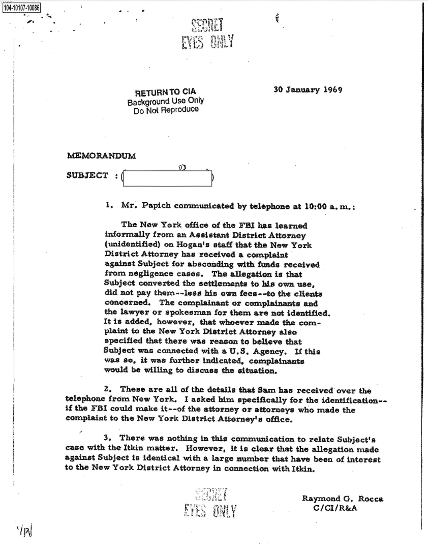 handle is hein.jfk/jfkarch38558 and id is 1 raw text is: 104-0



                                            1)  13



                             RETURN TO CIA                  30 January 1969
                           Background Use Only
                             Do Not Reproduce



              MEMORANDUM

              SUBJECT :


                       1. Mr. Papich  communicated by telephone at 10:00 a. m.:

                          The New  York office of the FBI has learned
                      informally from an Assistant District Attorney
                      (unidentified) on Hogan's staff that the New York
                      District Attorney has received a complaint
                      against Subject for absconding with funds received
                      from negligence cases.  The allegation is that
                      Subject converted the settlements to his own use,
                      did not pay them--less his own fees--to the clients
                      concerned.  The complainant or complainants and
                      the lawyer or spokesman for them are not Identified.
                      It is added, however, that whoever made the com-
                      plaint to the New York District Attorney also
                      specified that there was reason to believe that
                      Subject was connected with a U.S. Agency. If this
                      was so, it was further indicated, complainants
                      would be willing to discuss the situation.

                      2.  These are all of the details that Sam has received over the
             telephone from New  York.  I asked him specifically for the identification-.
             if the FBI could make it--of the attorney or attorneys who made the
             complaint to the New York District Attorney's office.

                      3. There  was nothing in this commwication to relate Subject's
              case with the Itkin matter. However, it is clear that the allegation made
              against Subject is identical with a large nmber that have been of interest
              to the New York District Attorney in connection with Itkin.


                                                                  Raymond  G. Rocca
                                                                    C/CI/R&A


