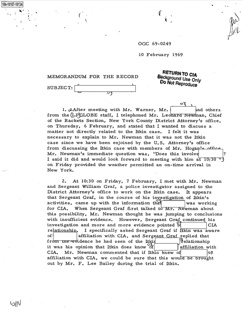 handle is hein.jfk/jfkarch38568 and id is 1 raw text is: 104-i117-10134,







                                                   OGC  69-0Z49

                                                   10 February  1969



                                                            RETURN TO cA
                 MEMORANDUM FOR THE RECORD                Background Use Only
                                                           'Do Not Reproduce
                 SUBJECT:



                       1. ot.After meeting with Mr. Warner, Mr.          nd others.
                 from the LPLOBE staff, I   telephoned Mr.  Leonard Newman,  Chief
                 of the Rackets Section, New York County District Attorney's office,
                 on Thursday,  6 February, and stated that I wanted to discuss a
                 matter not directly related to the Itkin case. I felt it was
                 necessary to explain to Mr. Newman  that it was not the Itkin
                 case since we have been  enjoined by the U.S. Attorney's office
                 from discussing the Itkin case with members of Mr.  HogaI-s  ffina
                 Mr.  Newmants  immediate question was,  Does this involv ?
                 I said it did and would look forward to meeting with him at 10:30
                 on Friday provided the weather permitted an on-time arrival in
                 New  York.

                      2.  At  10:30 on Friday, 7 February, I met with Mr.  Newman
                 and Sergeant William Graf, a police investigator assigned to the
                 District Attorney's office to work on the Itkin case. It appears
                 that Sergeant Graf, in the course of his in estigation of Itkin's
                 activities, came up with the information th1 was working
                 for CIA.  When  Sergeant Graf first talked to r.  ewman  about
                 this possibility, Mr. Newman thought he was jumping to conclusions
                 with insufficient evidence. However, Sergeant Graf continued his
                 investigation and more and more evidence pointed t          CIA
                 relationship. I specifically asked Sergeant Graf if Itkin was aware
                 of         affiliation with CIA, and Sergeant Graf replied that
                 from crne-eridence he had seen of the Itki 4 elationship
                 it was his opinion that Itkin does know Of affiliation with
                 CIA.  Mr.  Newman   commented  that if Itkin knew of        3
                 affiliation with CIA, we could be sure that this wouLdbebrought
                 out by Mr. F.  Lee Bailey during the trial of Itkin.


