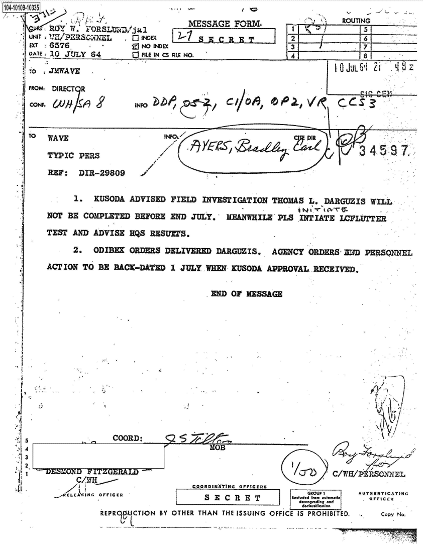 handle is hein.jfk/jfkarch38601 and id is 1 raw text is: 14-10109-10335.

     c          .I W ORSLURD/jal
     UNIT     E/PERSONNEL   0 INDEX
     EXT  6576       -       ]NO INDEX
     DATE: 10 JULY 64       [ FILE IN CS


-.1


J


    MESSAGE   FORM.


FILE NO.


1-
2I


-F


Ilk
5


.0  JMWAVE    .                                                     JULb,

FROM. DIRECT R





TO  WAVE                     INFoa

    TYPIC  PERS                                                        34

    REF:   DIR-29809


          1.  KUSODA  ADVISED  FIELD INVESTIGATION  THOMAS  L.  DARGUZIS  WILL

    NOT BE  COMPLETED  BEFORE END  JULY.   MEANWHILE  PLS INTIATE  I'FLUTTER

    TEST AND  ADVISE  HQS RESUETS.

          2.  ODIBER  ORDERS DELIVERED  DARGUZIS.   AGENCY  ORDERS' IND PERSONNEL

    ACTION  TO BE BACK-DATED   1 JULY WHEN  KUSODA APPROVAL  RECEIVED.


END OF  MESSAGE


-J


COORD:


OB


                    COORDINTING OFFICERS
OFFICER                SECRET

REP RO UCTION BY OTHER THAN THE ISSUING


      /T      C/W/PRSONNEL

        GROUPI     AUTHENTICATING
     Excluded Irea autoatic  .  F ICER
     dowagrading and
       dclassificallon
OFFICE IS PROHIBITED.,  Copy No.


'.7


ZOLMVL'W r±
      C/wH'
    E L E N G


- J


I


ROUTING
     5
     6
     7


4


r-


