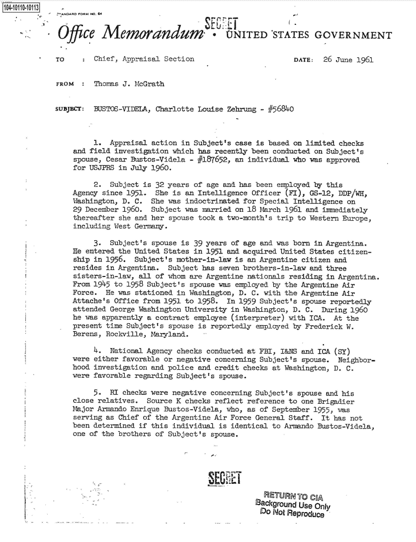 handle is hein.jfk/jfkarch38626 and id is 1 raw text is: 1041011010113


              Office   Memorandum'. UITED 'STATES GOVERNMENT


             TO      Chief, Appraisal Section                        DATE:  26 June 1961


             FROM    Thoms  J. McGrath


             SUBJECr: BEUSTOS-VIDELA, Charlotte Louise Zehrung - #56840



                     1.  Appraisal action in Subject's case is based on limited checks
                and field investigation which has recently been conducted on Subject's
                spouse, Cesar Bustos-Videla - #187652, an individual who was approved
                for USJPRS in July 1960.

                     2.  Subject is 32 years of age and has been employed by this
                Agency since 1951.  She is an Intelligence Officer (FI), GS-12, DDP/WH,
                Washington, D. C.  She was indoctrinated for Special Intelligence on
                29 December 1960.  Subject was married on 18 March 1961 and inmediately
                thereafter she and her spouse took a two-month's trip to Western Europe,
                including West Germany.

                     3.  Subject's spouse is 39 years of age and was born in Argentina.
                He entered the United States in 1951 and acquired United States citizen-
                ship in 1956.  Subject's mother-in-law is an Argentine citizen and
                resides in Argentina.  Subject has seven brothers-in-law and three
                sisters-in-law, all of whom are Argentine nationals residing in Argentina.
                From 1945 to 1958 Subject's spouse was employed by the Argentine Air
                Force.  He was stationed in Washington, D. C. with the Argentine Air
                Attache's Office from 1951 to 1958.  In 1959 Subject's spouse reportedly
                attended George Washington University in Washington, D. C. During 1960
                he was apparently a contract employee (interpreter) with ICA. At the
                present time Subject's spouse is reportedly employed by Frederick W.
                Berens, Rockville, Maryland.

                     4.  National Agency checks conducted at FBI, I&NS and ICA (SY)
                were either favorable or negative concerning Subject's spouse. Neighbor-
                hood investigation and police and credit checks at Washington, D. C.
                were favorable regarding Subject's spouse.

                     5.  RI checks were negative concerning Subject's spouse and his
                close relatives.  Source K checks reflect reference to one Brigadier
                Major Armando Enrique Bustos-Videla, who, as of September 1955, was
                serving as Chief of the Argentine Air Force General Staff. It has not
                been determined if this individual is identical to Armando Bustos-Videla,
                one of the brothers of Subject's spouse.







                                                              RETURN0 CIA
                                                            Background Use Only
                                                            Do  Not Reproduce


