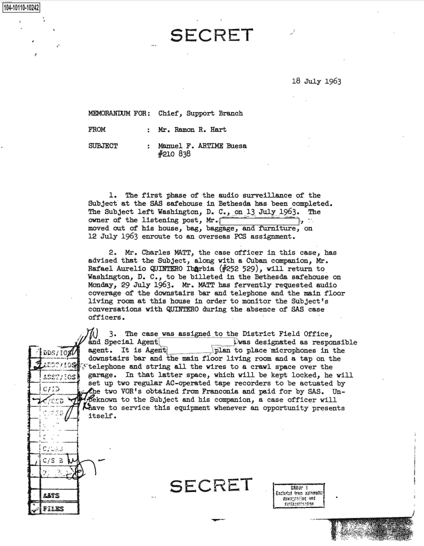 handle is hein.jfk/jfkarch38635 and id is 1 raw text is: 104-1110242



                                       SECRET




                                                                   18 July 1963



                    MEMORANDUM FOR: Chief, Support Branch

                    FROM          : Mr. Ramon R. Hart

                    SUBJECT       : Manuel F. ARTIME Buesa
                                    #210 838




                         1. The first phase of the audio surveillance of the
                    Subject at the SAS safehouse in Bethesda has been completed.
                    The Subject left Washington, D. C.,_on 13 July 1963. The
                    owner of the listening post, Mr.
                    moved out of his house, bag, baggage, and furniture, on
                    12 July 1963 enroute to an overseas PCS assignment.

                         2. Mr. Charles MATT, the case officer in this case, has
                    advised that the Subject, along with a Cuban companion, Mr.
                    Rafael Aurelio QUITERO Ib~rbia (#252 529), will return to
                    Washington, D. C., to be billeted in the Bethesda safehouse on
                    Monday, 29 July 1963. Mr. MATT has fervently requested audio
                    coverage of the downstairs bar and telephone and the main floor
                    living room at this house in order to monitor the Subject's
                    conversations with QUINTERO during the absence of SAS case
                    officers.

                         3. The case was assigned to the District Field Office,
                    and Special Agen s               4 was designated as responsible
         L, 'I      agent. It is Agent         klin  to place microphones in the
                    downstairs bar and the main floor living room and a tap on the
            A C10 tftelephone and string all the wires to a crawl space over the
         A   11S    garage. In that latter space, which will be kept locked, he will
                    set up two regular AC-operated tape recorders to be actuated by
           Ce two VOR's obtained from Franconia and paid for by SAS. Un-
                     eknown to the Subject and his companion, a case officer will
                  have  to service this equipment whenever an opportunity presents
                    itself.




         C/5



                                       SECRET                  E-GOP?
               E.                            C                     GROO

                                                                       En~z- fro ntonafr


