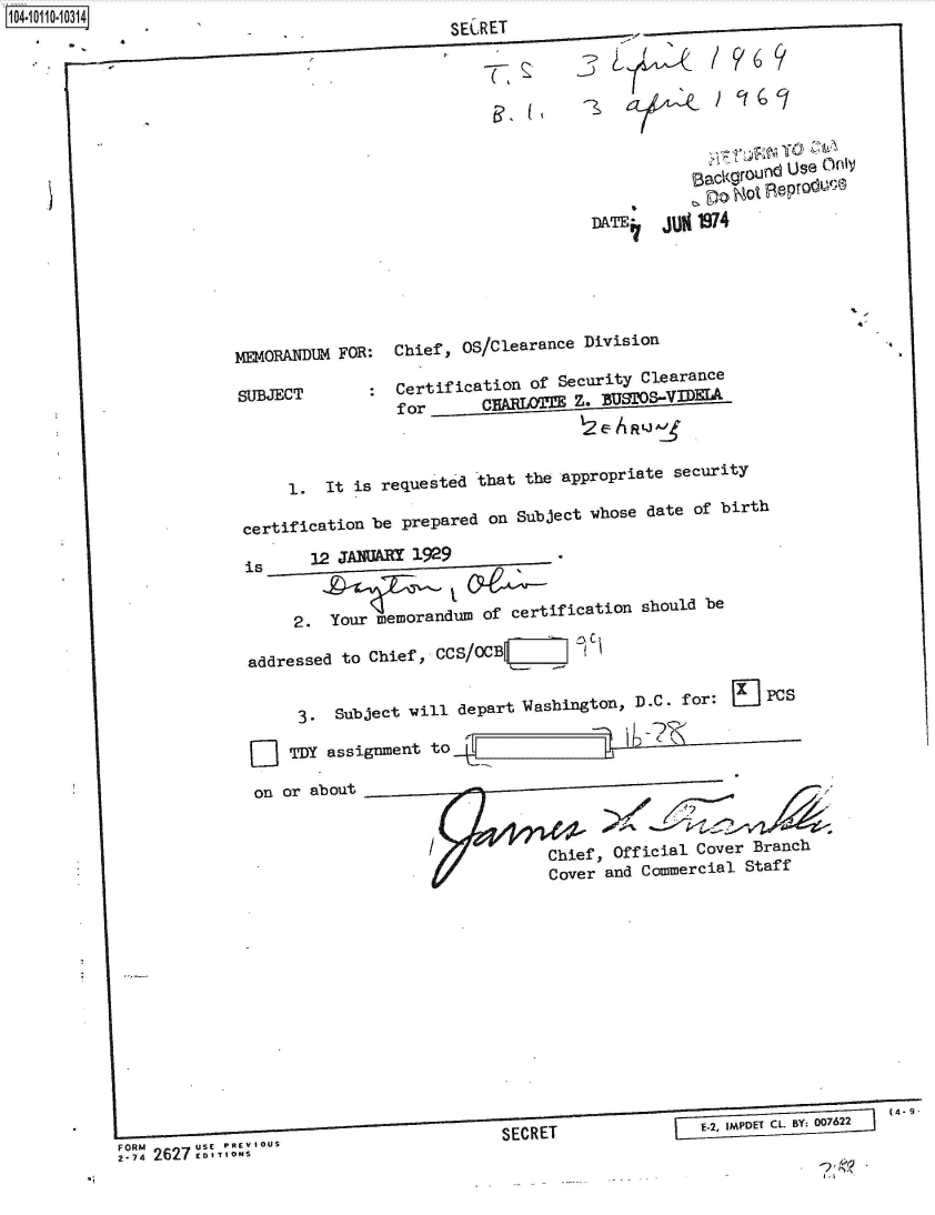 handle is hein.jfk/jfkarch38658 and id is 1 raw text is: 141011034lf.4


-


       --
                                 SECRET










                                               DATE   jUN 1974






            MEMORANDUM FOR: Chief, OS/Clearance Division

            SUBJECT      :  Certification of Security Clearance
                            for     CHALOTZE   Z. BUTOSV



                 1.  It is requested that the appropriate security

             certification be prepared on Subject whose date of birth

             is    12 JANUARY 1929


                  2. Your memorandum of certification should be

             addressed to Chief, CCS/OCB V  I  f I


                  3.  Subject will depart Washington, D.C. for: J PCs

                  TDY assignment to

              on or about


                                           Chief, Official Cover Branch
                                           Cover and Commercial Staff











                                                                             (4- 9


                                      S E C R E T         E-2,  IMP T CL BY; 007622
FORM                 --usS                                                   (4-iou
.-74 26 E DITIONS


