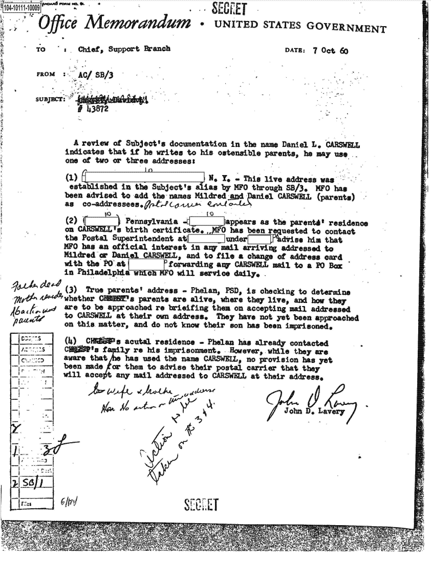 handle is hein.jfk/jfkarch38729 and id is 1 raw text is: 10410111 10009 f .

             ce  memorandum

       TO a Chief, Support Branch


  SE.EI
*  UNITED STATES GOVERNMENT

                  DATE: 7 Oct 60


FROM  :  A/  SB/3

SUBJCT:



        A review of Subject's documentation in the name Daniel L, CARSWEL
      indicates that if he writes to his ostensible parents, he may use
      one of two or three addressess

      (1)                            N. Y. - This live address was
      established in the Subject's alias by MPO through SB/3. MFO has
      been advised to add the names Mildred -.gcdDaniel CARSWElL (parents)
      as  co-addressees.9tldl-04, t

      (2) (        Pennsylvania -t       appears as the parentd' residence
      on CaS    1  birth certifica  ,,)O has been rnuested to contact
      the Postal Superintendent at       under      dries him that
      MFO has an official interest in aq mail arriving addressed to
      Mildred or Daniel CARSWELL, and to file a change of address card
      with the PO at        forwarding any CARSWELL mail to a P0 Ba
      in Philadelphiawich     will service daily.

      (3)  True parents' address - Phelan, PSD, is checking to determine
 ?zd '4whether CiE~a parents are alive, where they live, and how they
      are to be approached re brieifing them on accepting mail addressed
      to CARSWELL at their own address* They have not yet been approached
      on this matter, and do not know their son has been imprisoned.


         (4I)

         awar
     -  beat
_  _ -wiln


CHlis acutal residence   - Phelan has already contacted
Iis  family re his imprisonment. However, . while they are
e that    has used the name CARSWEIL, no provision has yet
I made or them to advise their postal carrier that they
accet   any mail addressed to CARSWEL at their address,


g  ~-~A ~.


D. Lavery


S[ E- LT


77


a4
/   John



