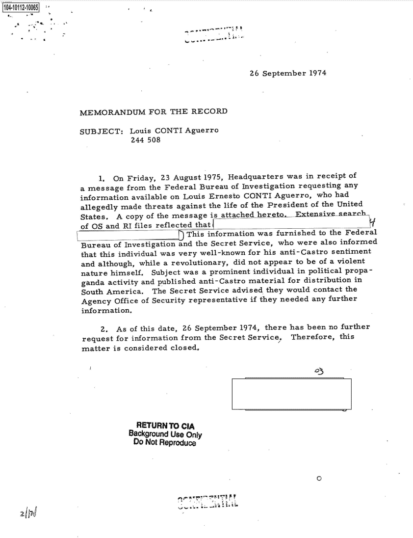 handle is hein.jfk/jfkarch38782 and id is 1 raw text is: 04- 01120 0 0165







                                                       26 September  1974




                 MEMORANDUM FOR THE RECORD

                 SUBJECT:   Louis CONTI  Aguerro
                             244 508




                     1.  On Friday, 23 August 1975, Headquarters was in receipt of
                 a message  from the Federal Bureau of Investigation requesting any
                 information available on Louis Ernesto CONTI Aguerro, who had
                 allegedly made threats against the life of the President of the United
                 States. A copy of the message is attached hereta Etenieseaxrl1
                 of OS and RI files reflected that                            ______
                                         This information was furnished to the Federal
                 Bureau  of Investigation and the Secret Service, who were also informed
                 that this individual was very well-known for his anti-Castro sentiment
                 and although, while a revolutionary, did not appear to be of a violent
                 nature himself. Subject was a prominent individual in political propa-
                 ganda activity and published anti-Castro material for distribution in
                 South America.  The Secret Service advised they would contact the
                 Agency  Office of Security representative if they needed any further
                 information.

                      2. As of this date, 26 September 1974, there has been no further
                  request for information from the Secret Service. Therefore, this
                  matter is considered closed.


  RETURN TO CIA
Background Use Only
Do  Not Reproduce



                                          0


z Ifr!J



