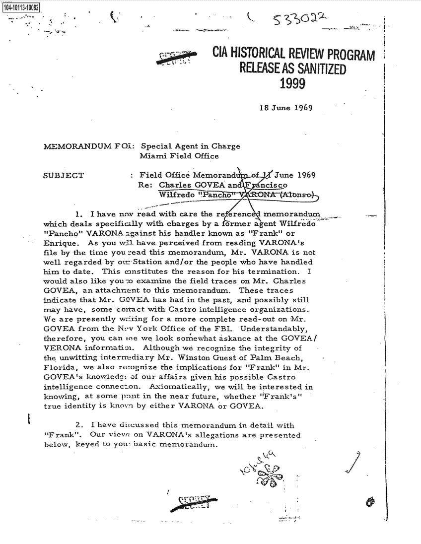 handle is hein.jfk/jfkarch38865 and id is 1 raw text is: 10 13-1 0 2




                                            CIA HISTORICAL  REVIEW  PROGRAM

                                                 RELEASE  AS SANITIZED

                                                          1999

                                                      18 June 1969



        MEMORANDUM FO-i: Special Agent   in Charge
                            Miami  Field Office

        SUBJECT             Field Office Memorandu       June 1969
                            Re: Charles GOVEA  and    ncisco
                                Wilfredo Panc o      N tAlnso

               1. I have nov read with care the re erenc  memorandum
        which deals specifically with charges by a [ormer agent Wilfredo
        Pancho VARONA  against his handler known as Frank or
        Enrique. As you wi have perceived from reading VARONA's
        file by the time you read this memorandum, Mr. VARONA is not
        well regarded by otr=Station and/or the people who have handled
        him to date. This constitutes the reason for his termination. I
        would also like you-o examine the field traces on Mr. Charles
        GOVEA,  an attachnent to this memorandum. These traces
        indicate that Mr. GOVEA has had in the past, and possibly still
        may have, some coitact with Castro intelligence organizations.
        We are presently vtting for a more complete read-out on Mr.
        GOVEA  from the N--v York Office of the FBI. Understandably,
        therefore, you can one we look somewhat askance at the GOVEA/
        VERONA   information. Although we recognize the integrity of
        the unwitting internediary Mr. Winston Guest of Palm Beach,
        Florida, we also rezognize the implications for Frank in Mr.
        GOVEA's  knowledge of our affairs given his possible Castro
        intelligence connec:.on. Axiomatically, we will be interested in
        knowing, at some p:uxt in the near future, whether Frank's
        true identity is kno-ve by either VARONA or GOVEA.

               2. I have diicussed this memorandum in detail with
        Frank.  Our vie-wi on VARONA's allegations are presented
        below, keyed to you:E basic memorandum.


                                       IG


